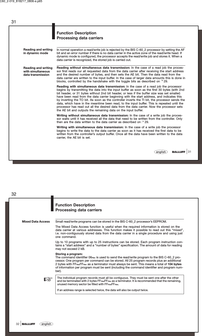 3131englishReading and writingin dynamic modeIn normal operation a read/write job is rejected by the BIS C-60_2 processor by setting the AFbit and an error number if there is no data carrier in the active zone of the read/write head. Ifdynamic mode is configured, the processor accepts the read/write job and stores it. When adata carrier is recognized, the stored job is carried out.Reading without simultaneous data transmission: In the case of a read job the proces-sor first reads our all requested data from the data carrier after receiving the start addressand the desired number of bytes, and then sets the AE bit. Then the data read from thedata carrier are written to the input buffer. In the case of larger data amounts this is done inblocks, controlled by the handshake with the toggle bits as described on   29.Reading with simultaneous data transmission: In the case of a read job the processorbegins by transmitting the data into the input buffer as soon as the first 30 bytes (with 2ndbit header, or 31 bytes without 2nd bit header, or less if the buffer size was set smaller)have been read from the data carrier beginning with the start address, and indicates thisby inverting the TO bit. As soon as the controller inverts the TI bit, the processor sends thedata, which have in the meantime been read, to the input buffer. This is repeated until theprocessor has read out all the desired data from the data carrier. Now the processor setsthe AE bit and outputs the remaining data on the input buffer.Writing without simultaneous data transmission: In the case of a write job the proces-sor waits until it has received all the data that need to be written from the controller. Onlythen are the data written to the data carrier as described on   29.Writing with simultaneous data transmission: In the case of a write job the processorbegins to write the data to the data carrier as soon as it has received the first data to bewritten from the controller’s output buffer. Once all the data have been written to the datacarrier, the AE bit is set.Reading and writingwith simultaneousdata transmissionFunction DescriptionProcessing data carriersC60_2-019_818217_0806-e.p6532english32Mixed Data AccessFunction DescriptionProcessing data carriersSmall read/write programs can be stored in the BIS C-60_2 processor’s EEPROM.The Mixed Data Access function is useful when the required information is stored on thedata carrier at various addresses. This function makes it possible to read out this “mixed”,i.e. non-contiguously stored data from the data carrier in a single procedure and using justone command.Up to 10 programs with up to 25 instructions can be stored. Each program instruction con-tains a “start address” and a “number of bytes” specification. The amount of data for readingmay not exceed 2 kB.Storing a program:The command identifier 06Hex is used to send the read/write program to the BIS C-60_2 pro-cessor. One program per command can be stored. All 25 program records plus an additional2 bytes with FFHexFFHex as a terminator must always be sent. This means a total of 104 bytesof information per program must be sent (including the command identifier and program num-ber).The individual program records must all be contiguous. They must be sent one after the otherand be terminated with 2 bytes FFHexFFHex as a terminator. It is recommended that the remaining,unused memory sector be filled with FFHexFFHex.If an address range is selected twice, the data will also be output twice.☞