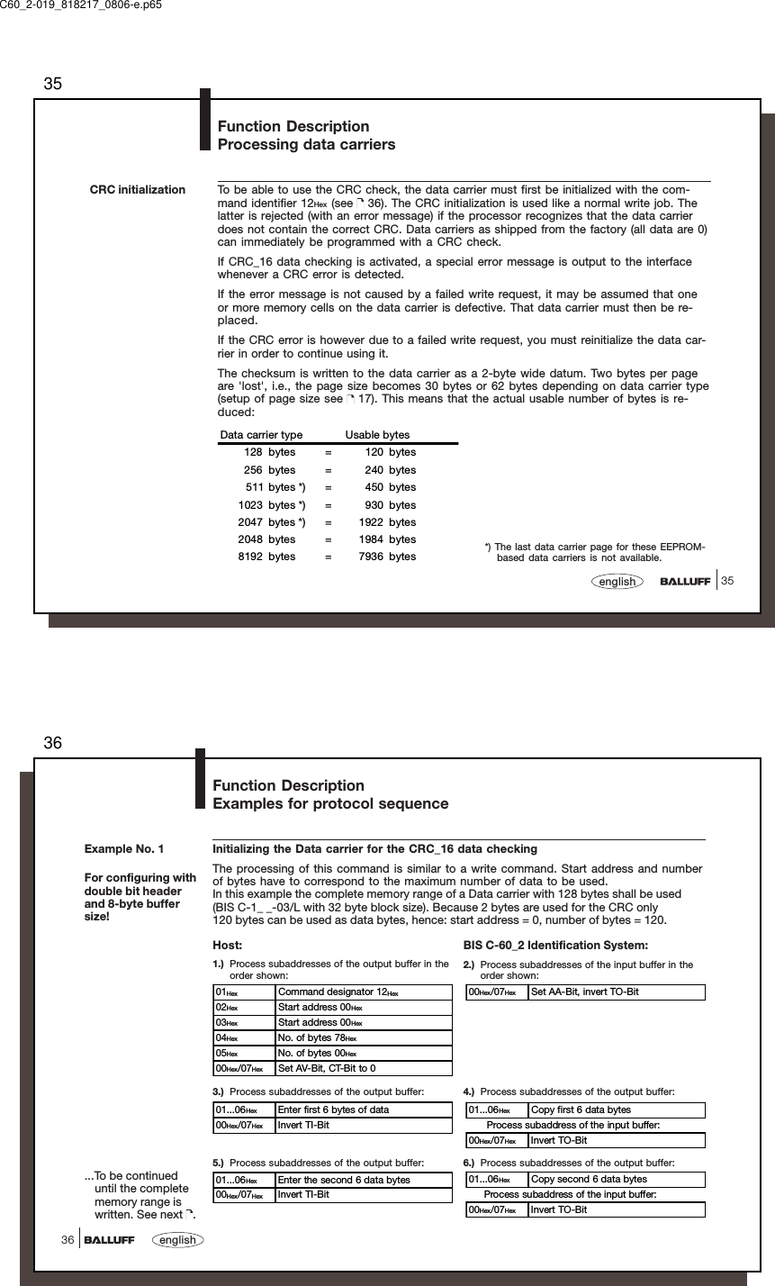 3535englishTo be able to use the CRC check, the data carrier must first be initialized with the com-mand identifier 12Hex (see   36). The CRC initialization is used like a normal write job. Thelatter is rejected (with an error message) if the processor recognizes that the data carrierdoes not contain the correct CRC. Data carriers as shipped from the factory (all data are 0)can immediately be programmed with a CRC check.If CRC_16 data checking is activated, a special error message is output to the interfacewhenever a CRC error is detected.If the error message is not caused by a failed write request, it may be assumed that oneor more memory cells on the data carrier is defective. That data carrier must then be re-placed.If the CRC error is however due to a failed write request, you must reinitialize the data car-rier in order to continue using it.The checksum is written to the data carrier as a 2-byte wide datum. Two bytes per pageare &apos;lost&apos;, i.e., the page size becomes 30 bytes or 62 bytes depending on data carrier type(setup of page size see   17). This means that the actual usable number of bytes is re-duced:Data carrier type Usable bytes128 bytes = 120 bytes256 bytes = 240 bytes511 bytes *) = 450 bytes1023 bytes *) = 930 bytes2047 bytes *) = 1922 bytes2048 bytes = 1984 bytes8192 bytes = 7936 bytesCRC initializationFunction DescriptionProcessing data carriers*) The last data carrier page for these EEPROM-based data carriers is not available.C60_2-019_818217_0806-e.p6536english36Initializing the Data carrier for the CRC_16 data checkingThe processing of this command is similar to a write command. Start address and numberof bytes have to correspond to the maximum number of data to be used.In this example the complete memory range of a Data carrier with 128 bytes shall be used(BIS C-1_ _-03/L with 32 byte block size). Because 2 bytes are used for the CRC only120 bytes can be used as data bytes, hence: start address = 0, number of bytes = 120.5.) Process subaddresses of the output buffer:BIS C-60_2 Identification System:2.) Process subaddresses of the input buffer in theorder shown:3.) Process subaddresses of the output buffer: 4.) Process subaddresses of the output buffer:6.) Process subaddresses of the output buffer:Host:1.) Process subaddresses of the output buffer in theorder shown:...To be continueduntil the completememory range iswritten. See next  .01Hex Command designator 12Hex02Hex Start address 00Hex03Hex Start address 00Hex04Hex No. of bytes 78Hex05Hex No. of bytes 00Hex00Hex/07Hex Set AV-Bit, CT-Bit to 000Hex/07Hex Set AA-Bit, invert TO-Bit01...06Hex Enter first 6 bytes of data00Hex/07Hex Invert TI-Bit01...06Hex Copy first 6 data bytes      Process subaddress of the input buffer:00Hex/07Hex Invert TO-Bit01...06Hex Enter the second 6 data bytes00Hex/07Hex Invert TI-Bit01...06Hex Copy second 6 data bytes     Process subaddress of the input buffer:00Hex/07Hex Invert TO-BitExample No. 1For configuring withdouble bit headerand 8-byte buffersize!Function DescriptionExamples for protocol sequence