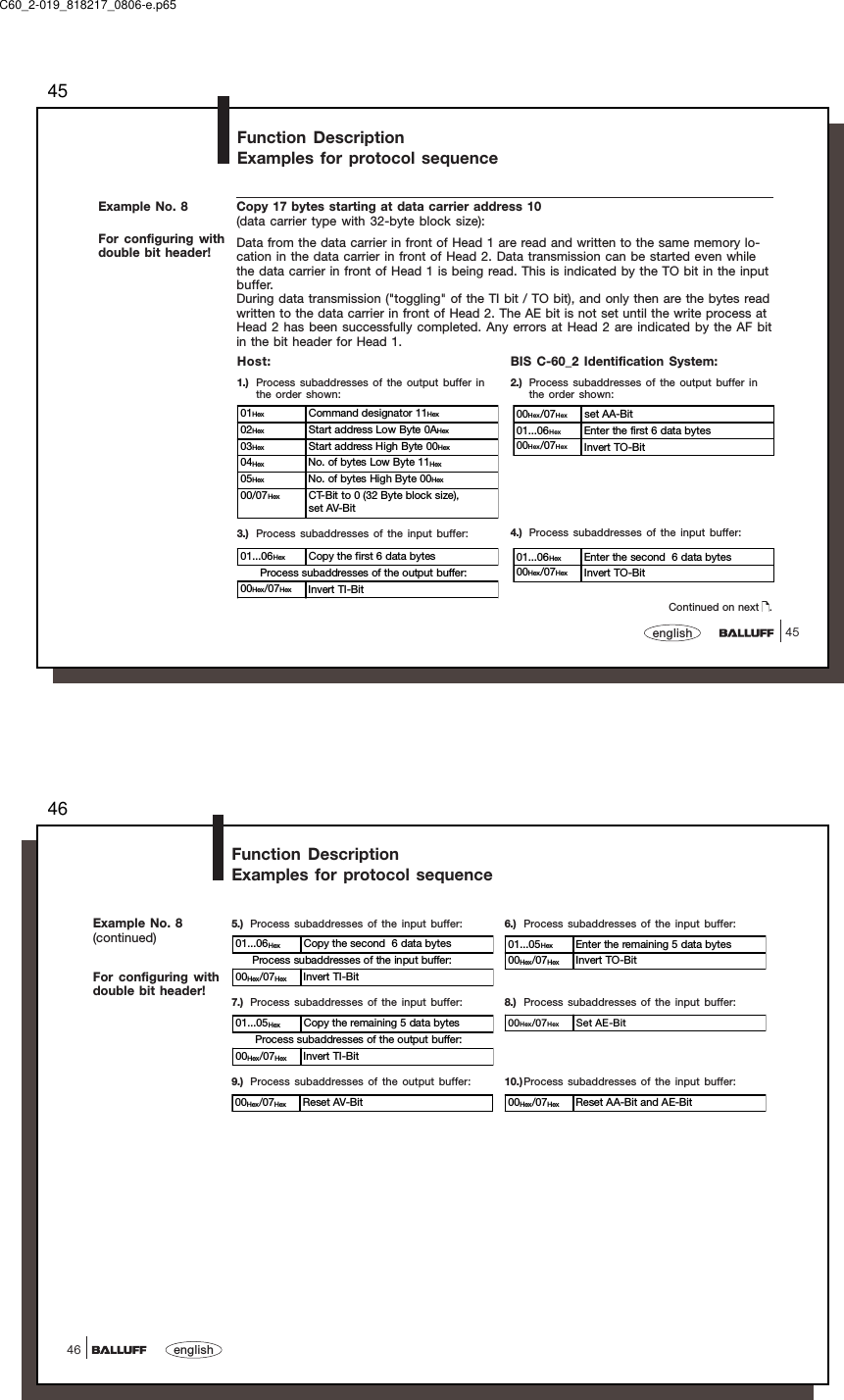 4545english01Hex Command designator 11Hex02Hex Start address Low Byte 0AHex03Hex Start address High Byte 00Hex04Hex No. of bytes Low Byte 11Hex05Hex No. of bytes High Byte 00Hex00/07Hex CT-Bit to 0 (32 Byte block size),set AV-Bit00Hex/07Hex set AA-Bit01...06Hex Enter the first 6 data bytes00Hex/07Hex Invert TO-Bit01...06Hex Copy the first 6 data bytes      Process subaddresses of the output buffer:00Hex/07Hex Invert TI-Bit01...06Hex Enter the second  6 data bytes00Hex/07Hex Invert TO-BitExample No. 8For configuring withdouble bit header!Function DescriptionExamples for protocol sequenceCopy 17 bytes starting at data carrier address 10(data carrier type with 32-byte block size):Data from the data carrier in front of Head 1 are read and written to the same memory lo-cation in the data carrier in front of Head 2. Data transmission can be started even whilethe data carrier in front of Head 1 is being read. This is indicated by the TO bit in the inputbuffer.During data transmission (&quot;toggling&quot; of the TI bit / TO bit), and only then are the bytes readwritten to the data carrier in front of Head 2. The AE bit is not set until the write process atHead 2 has been successfully completed. Any errors at Head 2 are indicated by the AF bitin the bit header for Head 1.Host:1.) Process subaddresses of the output buffer inthe order shown:BIS C-60_2 Identification System:2.) Process subaddresses of the output buffer inthe order shown:3.) Process subaddresses of the input buffer: 4.) Process subaddresses of the input buffer:Continued on next  .C60_2-019_818217_0806-e.p6546english46Example No. 8(continued)For configuring withdouble bit header!Function DescriptionExamples for protocol sequence8.) Process subaddresses of the input buffer:6.) Process subaddresses of the input buffer:7.) Process subaddresses of the input buffer:5.) Process subaddresses of the input buffer:01...06Hex Copy the second  6 data bytes     Process subaddresses of the input buffer:00Hex/07Hex Invert TI-Bit01...05Hex Enter the remaining 5 data bytes00Hex/07Hex Invert TO-Bit01...05Hex Copy the remaining 5 data bytes      Process subaddresses of the output buffer:00Hex/07Hex Invert TI-Bit00Hex/07Hex Set AE-Bit9.) Process subaddresses of the output buffer:00Hex/07Hex Reset AV-Bit10.)Process subaddresses of the input buffer:00Hex/07Hex Reset AA-Bit and AE-Bit