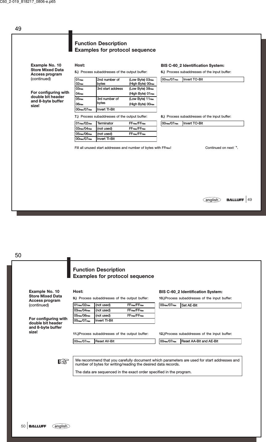 4949englishExample No. 10Store Mixed DataAccess program(continued)For configuring withdouble bit headerand 8-byte buffersize!5.) Process subaddresses of the output buffer: 6.) Process subaddresses of the input buffer:01Hex02Hex2nd number ofbytes(Low Byte) 03Hex(High Byte) 00Hex03Hex 3rd start address (Low Byte) 38Hex04Hex (High Byte) 01Hex05Hex 3rd number ofbytes(Low Byte) 11Hex06Hex (High Byte) 00Hex00Hex/07Hex Invert TI-Bit00Hex/07Hex Invert TO-Bit7.) Process subaddresses of the output buffer: 8.) Process subaddresses of the input buffer:01Hex/02Hex Terminator FFHex/FFHex03Hex/04Hex (not used) FFHex/FFHex05Hex/06Hex (not used) FFHex/FFHex00Hex/07Hex Invert TI-Bit00Hex/07Hex Invert TO-BitFill all unused start addresses and number of bytes with FFHex! Continued on next  .Function DescriptionExamples for protocol sequenceBIS C-60_2 Identification System:Host:C60_2-019_818217_0806-e.p6550english5000Hex/07Hex Reset AV-Bit 00Hex/07Hex Reset AA-Bit and AE-Bit9.) Process subaddresses of the output buffer: 10.)Process subaddresses of the input buffer:01Hex/02Hex (not used) FFHex/FFHex03Hex/04Hex (not used) FFHex/FFHex05Hex/06Hex (not used) FFHex/FFHex00Hex/07Hex Invert TI-Bit00Hex/07Hex Set AE-Bit11.)Process subaddresses of the output buffer: 12.) Process subaddresses of the input buffer:We recommend that you carefully document which parameters are used for start addresses andnumber of bytes for writing/reading the desired data records.The data are sequenced in the exact order specified in the program.☞Example No. 10Store Mixed DataAccess program(continued)For configuring withdouble bit headerand 8-byte buffersize!Function DescriptionExamples for protocol sequenceBIS C-60_2 Identification System:Host: