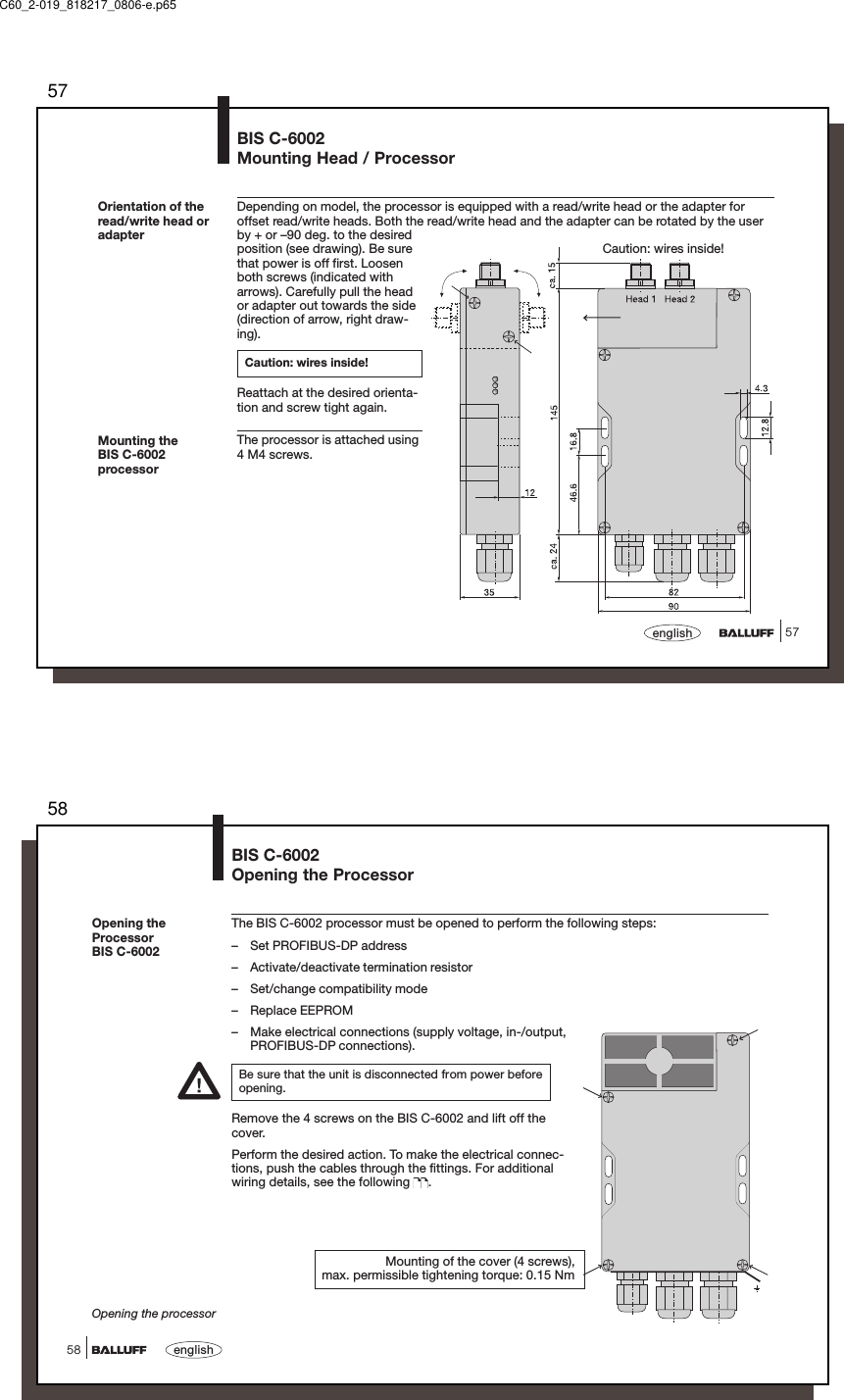 5757englishOrientation of theread/write head oradapterBIS C-6002Mounting Head / ProcessorDepending on model, the processor is equipped with a read/write head or the adapter foroffset read/write heads. Both the read/write head and the adapter can be rotated by the userby + or –90 deg. to the desiredposition (see drawing). Be surethat power is off first. Loosenboth screws (indicated witharrows). Carefully pull the heador adapter out towards the side(direction of arrow, right draw-ing).Caution: wires inside!Reattach at the desired orienta-tion and screw tight again.The processor is attached using4 M4 screws.Caution: wires inside!Mounting theBIS C-6002processorC60_2-019_818217_0806-e.p6558english58BIS C-6002Opening the ProcessorOpening theProcessorBIS C-6002Opening the processorThe BIS C-6002 processor must be opened to perform the following steps:– Set PROFIBUS-DP address– Activate/deactivate termination resistor– Set/change compatibility mode– Replace EEPROM– Make electrical connections (supply voltage, in-/output,PROFIBUS-DP connections).Be sure that the unit is disconnected from power beforeopening.Remove the 4 screws on the BIS C-6002 and lift off thecover.Perform the desired action. To make the electrical connec-tions, push the cables through the fittings. For additionalwiring details, see the following  .Mounting of the cover (4 screws),max. permissible tightening torque: 0.15 Nm