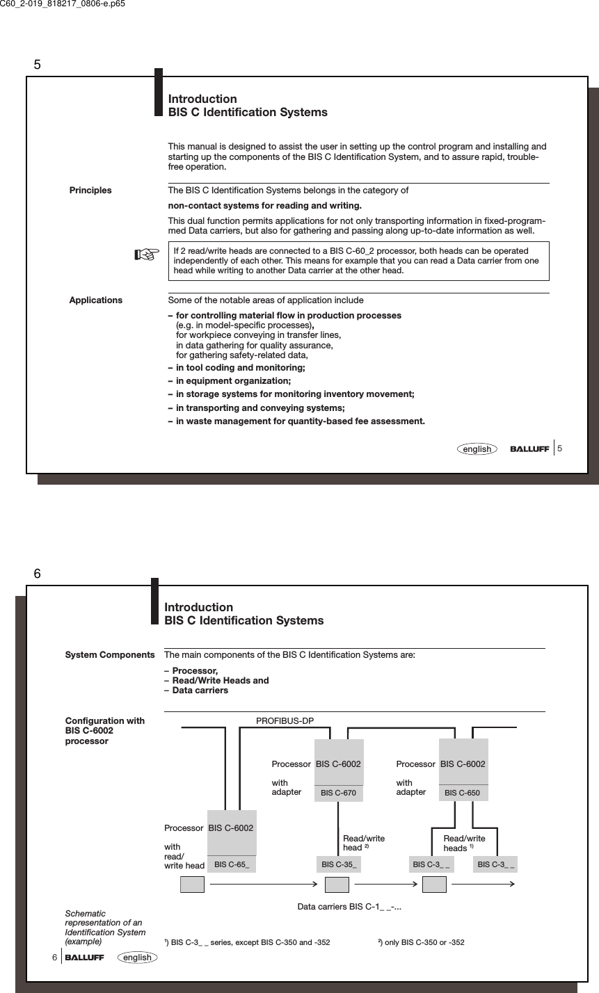 55englishPrinciplesIntroductionBIS C Identification SystemsApplications☞This manual is designed to assist the user in setting up the control program and installing andstarting up the components of the BIS C Identification System, and to assure rapid, trouble-free operation.The BIS C Identification Systems belongs in the category ofnon-contact systems for reading and writing.This dual function permits applications for not only transporting information in fixed-program-med Data carriers, but also for gathering and passing along up-to-date information as well.If 2 read/write heads are connected to a BIS C-60_2 processor, both heads can be operatedindependently of each other. This means for example that you can read a Data carrier from onehead while writing to another Data carrier at the other head.Some of the notable areas of application include– for controlling material flow in production processes(e.g. in model-specific processes),for workpiece conveying in transfer lines,in data gathering for quality assurance,for gathering safety-related data,– in tool coding and monitoring;– in equipment organization;– in storage systems for monitoring inventory movement;– in transporting and conveying systems;– in waste management for quantity-based fee assessment.C60_2-019_818217_0806-e.p656english6BIS C-3_ _BIS C-35_ BIS C-3_ _BIS C-65_BIS C-670 BIS C-650System Components The main components of the BIS C Identification Systems are:–Processor,–Read/Write Heads and–Data carriersIntroductionBIS C Identification SystemsPROFIBUS-DPData carriers BIS C-1_ _-...Schematicrepresentation of anIdentification System(example)Processor  BIS C-6002withadapterRead/writeheads 1)1) BIS C-3_ _ series, except BIS C-350 and -352 2) only BIS C-350 or -352Read/writehead 2)Processor  BIS C-6002withadapterProcessor  BIS C-6002withread/write headConfiguration withBIS C-6002processor