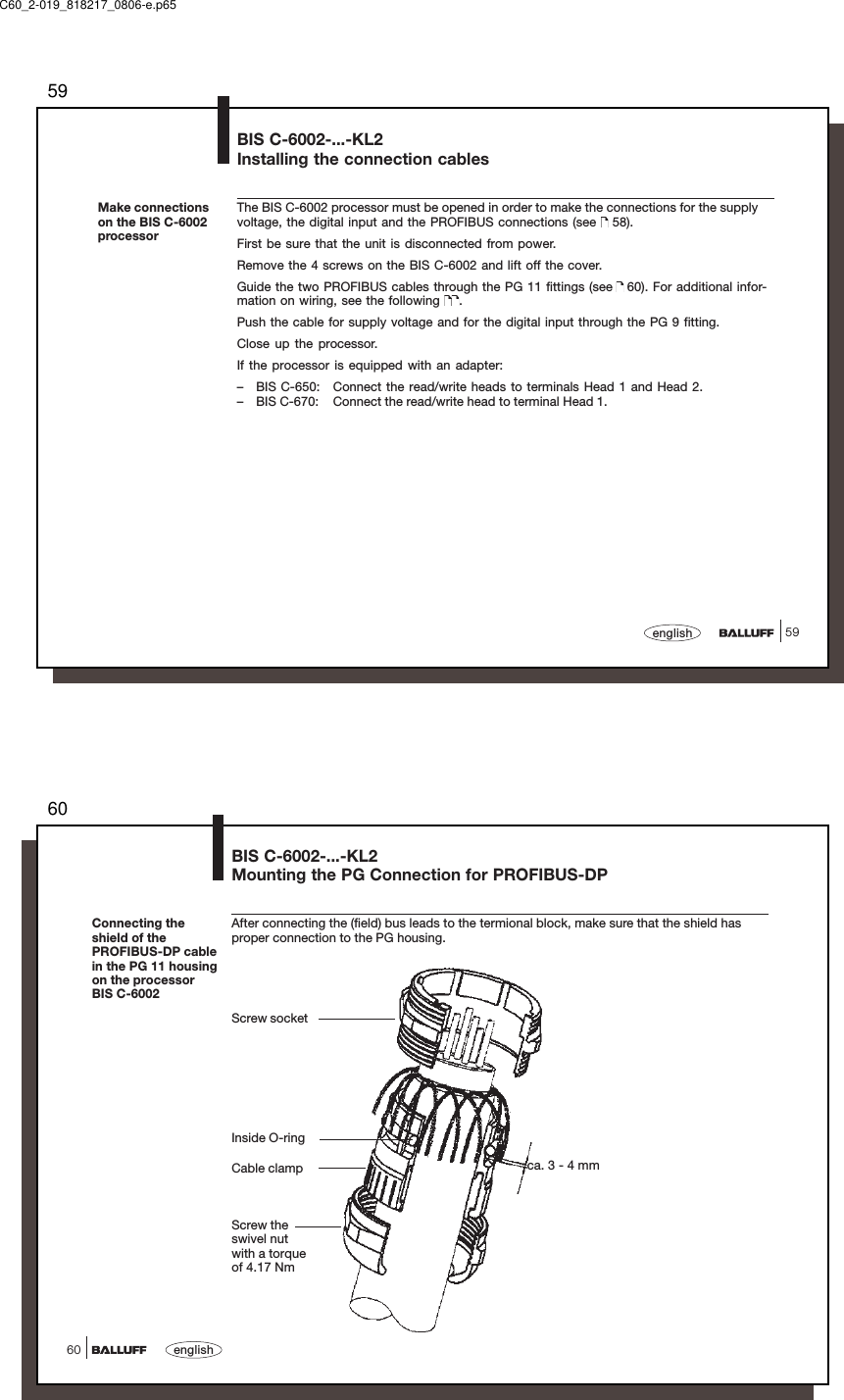 5959englishBIS C-6002-...-KL2Installing the connection cablesThe BIS C-6002 processor must be opened in order to make the connections for the supplyvoltage, the digital input and the PROFIBUS connections (see   58).First be sure that the unit is disconnected from power.Remove the 4 screws on the BIS C-6002 and lift off the cover.Guide the two PROFIBUS cables through the PG 11 fittings (see   60). For additional infor-mation on wiring, see the following  .Push the cable for supply voltage and for the digital input through the PG 9 fitting.Close up the processor.If the processor is equipped with an adapter:– BIS C-650: Connect the read/write heads to terminals Head 1 and Head 2.– BIS C-670: Connect the read/write head to terminal Head 1.Make connectionson the BIS C-6002processorC60_2-019_818217_0806-e.p6560english60Connecting theshield of thePROFIBUS-DP cablein the PG 11 housingon the processorBIS C-6002BIS C-6002-...-KL2Mounting the PG Connection for PROFIBUS-DPAfter connecting the (field) bus leads to the termional block, make sure that the shield hasproper connection to the PG housing.Screw socketInside O-ringCable clampScrew theswivel nutwith a torqueof 4.17 Nmca. 3 - 4 mm
