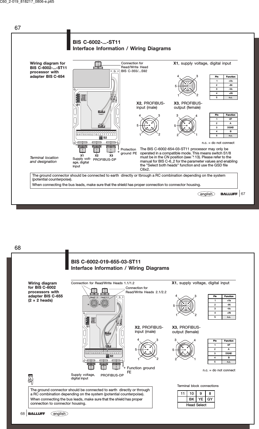 6767englishWiring diagram forBIS C-6002-...-ST11processor withadapter BIS C-654PROFIBUS-DPSupply volt-age, digitalinputTerminal locationand designationProtectionground PEThe ground connector should be connected to earth  directly or through a RC combination depending on the system(potential counterpoise).When connecting the bus leads, make sure that the shield has proper connection to connector housing.BIS C-6002-...-ST11Interface Information / Wiring Diagrams12354X1, supply voltage, digital inputX2, PROFIBUS-input (male)12354X3, PROFIBUS-output (female)21453Pin Function1VP2A3DGND4B5n.c.Pin Function1+Vs2–IN3–Vs4+IN5n.c.Connection forRead/Write HeadBIS C-355/...S92The BIS C-6002-654-03-ST11 processor may only beoperated in a compatible mode. This means switch S1/8must be in the CN position (see   13). Please refer to themanual for BIS C-6_2 for the parameter values and enablingthe &quot;Select both heads&quot; function and use the GSD fileC6x2..n.c. = do not connectC60_2-019_818217_0806-e.p6568english68Wiring diagramfor BIS C-6002processors withadapter BIS C-655(2 × 2 heads)BIS C-6002-019-655-03-ST11Interface Information / Wiring DiagramsThe ground connector should be connected to earth  directly or througha RC combination depending on the system (potential counterpoise).When connecting the bus leads, make sure that the shield has properconnection to connector housing.Connection for Read/Write Heads 1.1/1.2Connection forRead/Write Heads 2.1/2.2Supply voltage,digital input PROFIBUS-DPFunction groundFE12354X1, supply voltage, digital inputX2, PROFIBUS-input (male)12354n.c. = do not connectX3, PROFIBUS-output (female)21453Pin Function1VP2A3DGND4B5n.c.Pin Function1+Vs2–IN3–Vs4+IN5n.c.☞11 10 9 8BK YE GYHead SelectTerminal block connections