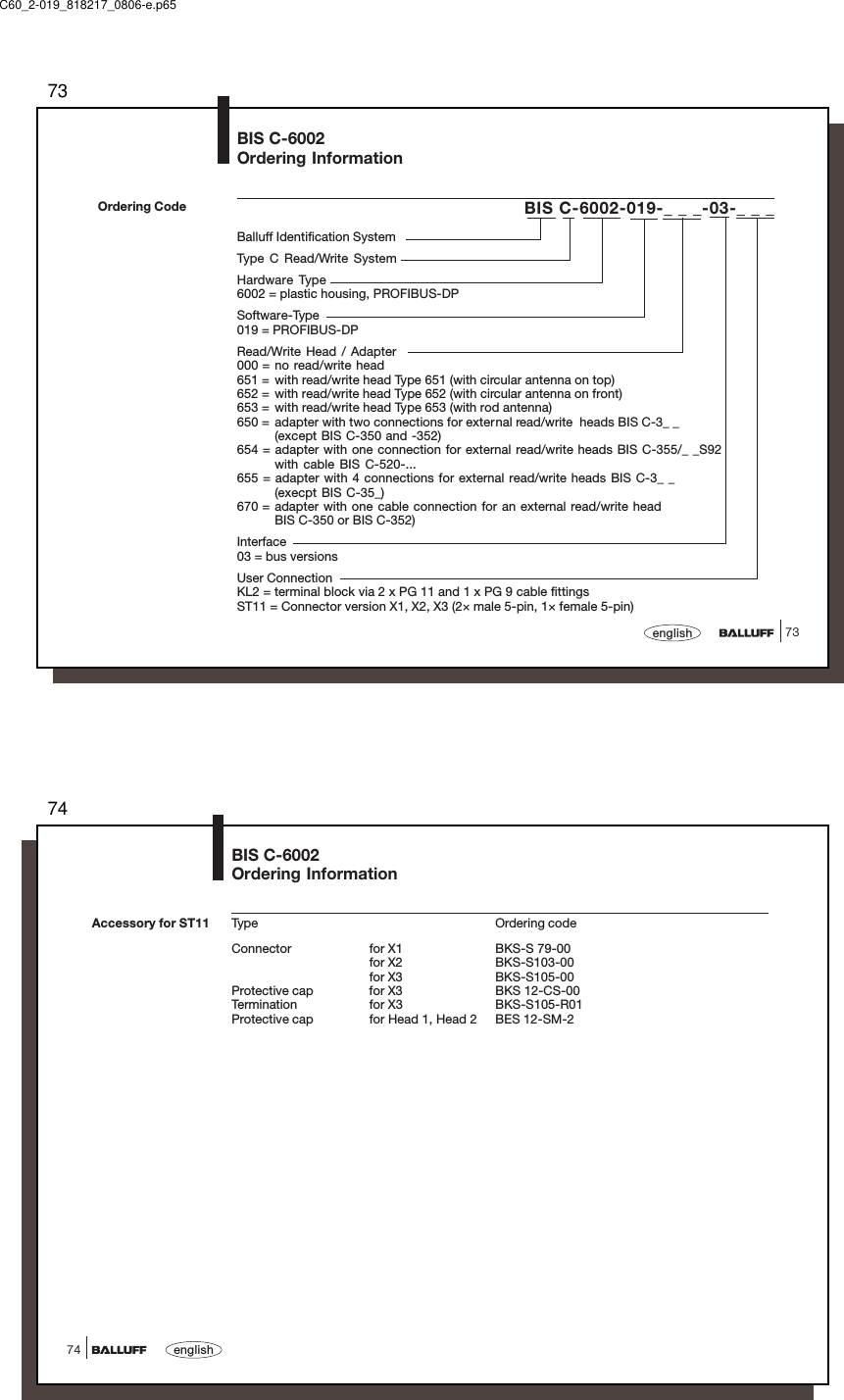 7373englishBIS C-6002-019-_ _ _-03-_ _ _Balluff Identification SystemType C Read/Write SystemHardware Type6002 = plastic housing, PROFIBUS-DPSoftware-Type019 = PROFIBUS-DPRead/Write Head / Adapter000 = no read/write head651 = with read/write head Type 651 (with circular antenna on top)652 = with read/write head Type 652 (with circular antenna on front)653 = with read/write head Type 653 (with rod antenna)650 = adapter with two connections for external read/write  heads BIS C-3_ _(except BIS C-350 and -352)654 = adapter with one connection for external read/write heads BIS C-355/_ _S92with cable BIS C-520-...655 = adapter with 4 connections for external read/write heads BIS C-3_ _(execpt BIS C-35_)670 = adapter with one cable connection for an external read/write headBIS C-350 or BIS C-352)Interface03 = bus versionsUser ConnectionKL2 = terminal block via 2 x PG 11 and 1 x PG 9 cable fittingsST11 = Connector version X1, X2, X3 (2× male 5-pin, 1× female 5-pin)Ordering CodeBIS C-6002Ordering InformationC60_2-019_818217_0806-e.p6574english74Type Ordering codeConnector for X1 BKS-S 79-00for X2 BKS-S103-00for X3 BKS-S105-00Protective cap for X3 BKS 12-CS-00Termination for X3 BKS-S105-R01Protective cap for Head 1, Head 2 BES 12-SM-2Accessory for ST11BIS C-6002Ordering Information