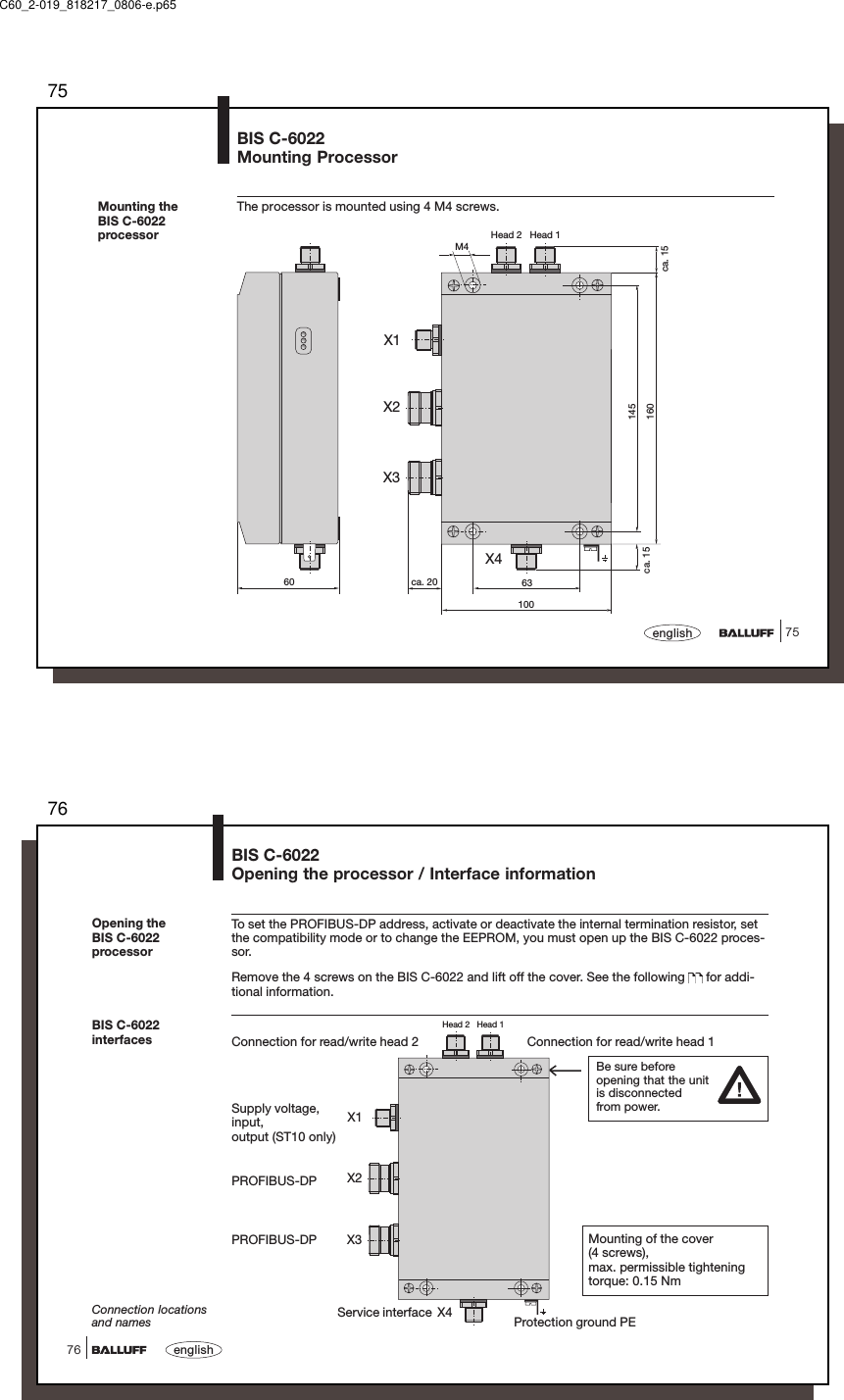 7575englishMounting theBIS C-6022processorBIS C-6022Mounting ProcessorThe processor is mounted using 4 M4 screws.M4ca. 156310060 ca. 20ca. 15145160Head 2   Head 1X1X4X2X3C60_2-019_818217_0806-e.p6576english76Head 2   Head 1X1X2X3X4Connection for read/write head 2 Connection for read/write head 1BIS C-6022interfacesConnection locationsand names Protection ground PETo set the PROFIBUS-DP address, activate or deactivate the internal termination resistor, setthe compatibility mode or to change the EEPROM, you must open up the BIS C-6022 proces-sor.Remove the 4 screws on the BIS C-6022 and lift off the cover. See the following   for addi-tional information.Opening theBIS C-6022processorBIS C-6022Opening the processor / Interface informationPROFIBUS-DPPROFIBUS-DPSupply voltage,input,output (ST10 only)Be sure beforeopening that the unitis disconnectedfrom power.Mounting of the cover(4 screws),max. permissible tighteningtorque: 0.15 NmService interface