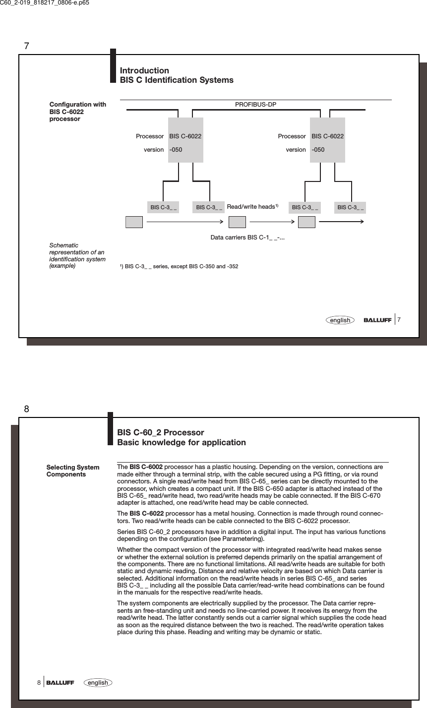 77englishBIS C-3_ _BIS C-3_ _ BIS C-3_ _BIS C-3_ _IntroductionBIS C Identification SystemsRead/write heads1)Schematicrepresentation of anidentification system(example) 1) BIS C-3_ _ series, except BIS C-350 and -352PROFIBUS-DPData carriers BIS C-1_ _-...Configuration withBIS C-6022processorProcessor BIS C-6022version -050Processor BIS C-6022version -050C60_2-019_818217_0806-e.p658english8Selecting SystemComponentsThe BIS C-6002 processor has a plastic housing. Depending on the version, connections aremade either through a terminal strip, with the cable secured using a PG fitting, or via roundconnectors. A single read/write head from BIS C-65_ series can be directly mounted to theprocessor, which creates a compact unit. If the BIS C-650 adapter is attached instead of theBIS C-65_ read/write head, two read/write heads may be cable connected. If the BIS C-670adapter is attached, one read/write head may be cable connected.The BIS C-6022 processor has a metal housing. Connection is made through round connec-tors. Two read/write heads can be cable connected to the BIS C-6022 processor.Series BIS C-60_2 processors have in addition a digital input. The input has various functionsdepending on the configuration (see Parametering).Whether the compact version of the processor with integrated read/write head makes senseor whether the external solution is preferred depends primarily on the spatial arrangement ofthe components. There are no functional limitations. All read/write heads are suitable for bothstatic and dynamic reading. Distance and relative velocity are based on which Data carrier isselected. Additional information on the read/write heads in series BIS C-65_ and seriesBIS C-3_ _ including all the possible Data carrier/read-write head combinations can be foundin the manuals for the respective read/write heads.The system components are electrically supplied by the processor. The Data carrier repre-sents an free-standing unit and needs no line-carried power. It receives its energy from theread/write head. The latter constantly sends out a carrier signal which supplies the code headas soon as the required distance between the two is reached. The read/write operation takesplace during this phase. Reading and writing may be dynamic or static.BIS C-60_2 ProcessorBasic knowledge for application