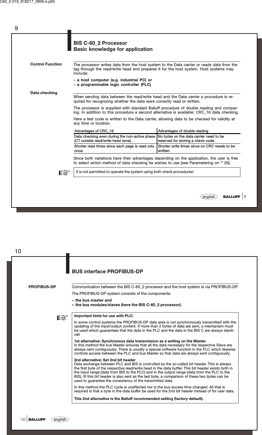 99englishBIS C-60_2 ProcessorBasic knowledge for applicationThe processor writes data from the host system to the Data carrier or reads data from thetag through the read/write head and prepares it for the host system. Host systems mayinclude:–a host computer (e.g. industrial PC) or–a programmable logic controller (PLC)When sending data between the read/write head and the Data carrier a procedure is re-quired for recognizing whether the data were correctly read or written.The processor is supplied with standard Balluff procedure of double reading and compar-ing. In addition to this procedure a second alternative is available: CRC_16 data checking.Here a test code is written to the Data carrier, allowing data to be checked for validity atany time or location.Advantages of CRC_16   Advantages of double readingData checking even during the non-active phase(CT outside read/write head zone).No bytes on the data carrier need to bereserved for storing a check code.Shorter read times since each page is read onlyonce.Shorter write times since no CRC needs to bewritten.Since both variations have their advantages depending on the application, the user is freeto select which method of data checking he wishes to use (see Parametering on   26).It is not permitted to operate the system using both check procedures!Control FunctionData checking☞C60_2-019_818217_0806-e.p6510english10Communication between the BIS C-60_2 processor and the host system is via PROFIBUS-DP.The PROFIBUS-DP system consists of the components:– the bus master and– the bus modules/slaves (here the BIS C-60_2 processor).Important hints for use with PLC:In some control systems the PROFIBUS-DP data area is not synchronously transmitted with theupdating of the input/output content. If more than 2 bytes of data are sent, a mechanism mustbe used which guarantees that the data in the PLC and the data in the BIS C are always identi-cal!1st alternative: Synchronous data transmission as a setting on the MasterIn this method the bus Master ensures that all the data necessary for the respective Slave arealways sent contiguously. There is usually a special software function in the PLC which likewisecontrols access between the PLC and bus Master so that data are always sent contiguously.2nd alternative: Set 2nd bit headerData exchange between PLC and BIS is controlled by the so-called bit header. This is alwaysthe first byte of the respective read/write head in the data buffer. This bit header exists both inthe input range (data from BIS to the PLC) and in the output range (data from the PLC to theBIS). lIf this bit header is also sent as the last byte, a comparison of these two bytes can beused to guarantee the consistency of the transmitted data.In this method the PLC cycle is unaffected nor is the bus access time changed. All that isrequired is that a byte in the data buffer be used for the 2nd bit header instead of for user data.This 2nd alternative is the Balluff recommended setting (factory default).PROFIBUS-DP☞BUS interface PROFIBUS-DP