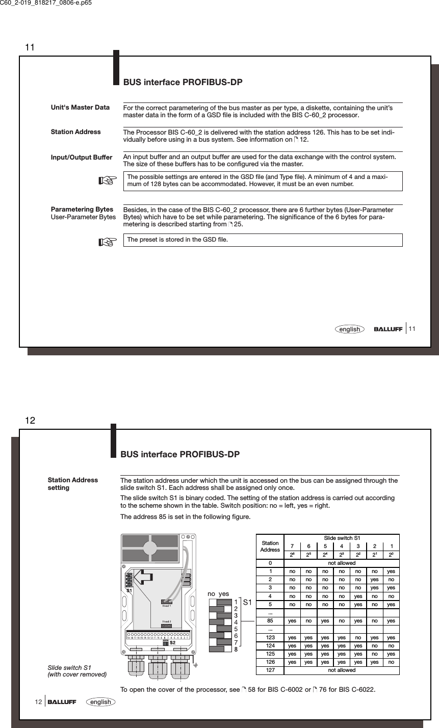 1111englishStation AddressFor the correct parametering of the bus master as per type, a diskette, containing the unit’smaster data in the form of a GSD file is included with the BIS C-60_2 processor.The Processor BIS C-60_2 is delivered with the station address 126. This has to be set indi-vidually before using in a bus system. See information on   12.An input buffer and an output buffer are used for the data exchange with the control system.The size of these buffers has to be configured via the master.The possible settings are entered in the GSD file (and Type file). A minimum of 4 and a maxi-mum of 128 bytes can be accommodated. However, it must be an even number.Besides, in the case of the BIS C-60_2 processor, there are 6 further bytes (User-ParameterBytes) which have to be set while parametering. The significance of the 6 bytes for para-metering is described starting from   25.The preset is stored in the GSD file.Input/Output BufferUnit&apos;s Master DataParametering BytesUser-Parameter Bytes☞☞BUS interface PROFIBUS-DPC60_2-019_818217_0806-e.p6512english12Station AddresssettingThe station address under which the unit is accessed on the bus can be assigned through theslide switch S1. Each address shall be assigned only once.The slide switch S1 is binary coded. The setting of the station address is carried out accordingto the scheme shown in the table. Switch position: no = left, yes = right.The address 85 is set in the following figure.➪no  yesTo open the cover of the processor, see   58 for BIS C-6002 or   76 for BIS C-6022.BUS interface PROFIBUS-DPSlide switch S1(with cover removed)StationAddressSlide switch S17654321262524232221200not allowed1 nonononononoyes2 nononononoyesno3 nononononoyesyes4 nonononoyesnono5 nonononoyesnoyes...85 yes no yes no yes no yes...123 yes yes yes yes no yes yes124 yes yes yes yes yes no no125 yes yes yes yes yes no yes126 yes yes yes yes yes yes no127 not allowed