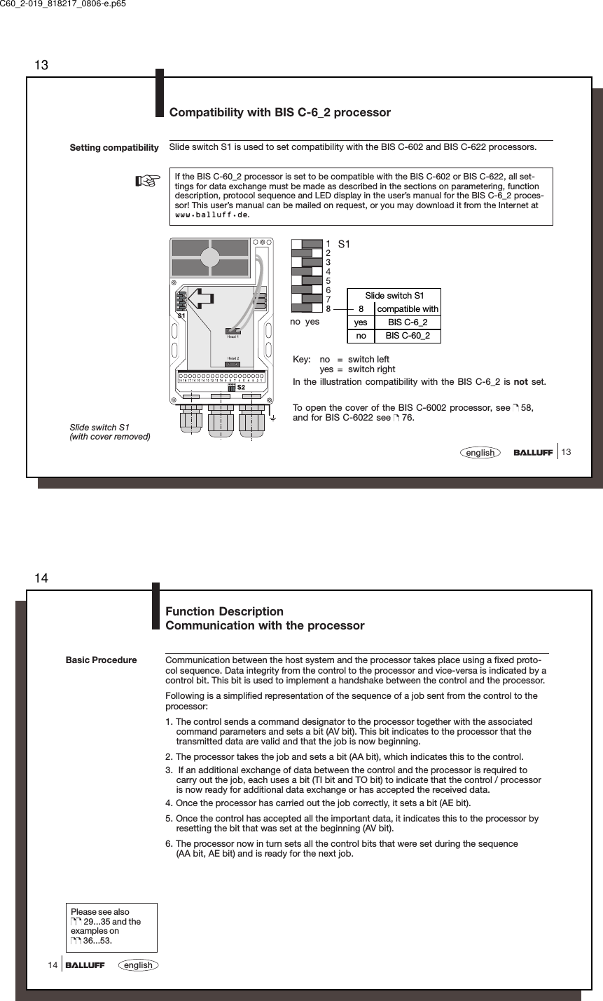 1313englishSetting compatibility Slide switch S1 is used to set compatibility with the BIS C-602 and BIS C-622 processors.If the BIS C-60_2 processor is set to be compatible with the BIS C-602 or BIS C-622, all set-tings for data exchange must be made as described in the sections on parametering, functiondescription, protocol sequence and LED display in the user’s manual for the BIS C-6_2 proces-sor! This user’s manual can be mailed on request, or you may download it from the Internet atwww.balluff.de.Slide switch S1(with cover removed)➪no  yesKey: no = switch leftyes = switch rightIn the illustration compatibility with the BIS C-6_2 is not set.To open the cover of the BIS C-6002 processor, see   58,and for BIS C-6022 see   76.Slide switch S18 compatible withyes BIS C-6_2no BIS C-60_2☞Compatibility with BIS C-6_2 processorC60_2-019_818217_0806-e.p6514english14Function DescriptionCommunication with the processorCommunication between the host system and the processor takes place using a fixed proto-col sequence. Data integrity from the control to the processor and vice-versa is indicated by acontrol bit. This bit is used to implement a handshake between the control and the processor.Following is a simplified representation of the sequence of a job sent from the control to theprocessor:1. The control sends a command designator to the processor together with the associatedcommand parameters and sets a bit (AV bit). This bit indicates to the processor that thetransmitted data are valid and that the job is now beginning.2. The processor takes the job and sets a bit (AA bit), which indicates this to the control.3.  If an additional exchange of data between the control and the processor is required tocarry out the job, each uses a bit (TI bit and TO bit) to indicate that the control / processoris now ready for additional data exchange or has accepted the received data.4. Once the processor has carried out the job correctly, it sets a bit (AE bit).5. Once the control has accepted all the important data, it indicates this to the processor byresetting the bit that was set at the beginning (AV bit).6. The processor now in turn sets all the control bits that were set during the sequence(AA bit, AE bit) and is ready for the next job.Please see also 29...35 and theexamples on 36...53.Basic Procedure