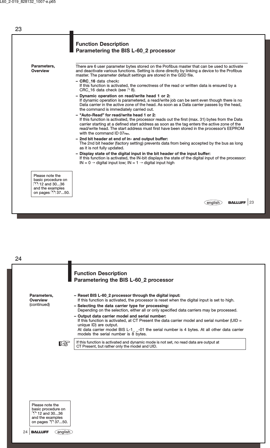 2323englishFunction DescriptionParametering the BIS L-60_2 processorParameters,OverviewThere are 6 user parameter bytes stored on the Profibus master that can be used to activateand deactivate various functions. Setting is done directly by linking a device to the Profibusmaster. The parameter default settings are stored in the GSD file.– CRC_16 data check:If this function is activated, the correctness of the read or written data is ensured by aCRC_16 data check (see   8).– Dynamic operation on read/write head 1 or 2:If dynamic operation is parametered, a read/write job can be sent even though there is noData carrier in the active zone of the head. As soon as a Data carrier passes by the head,the command is immediately carried out.– &quot;Auto-Read” for read/write head 1 or 2:If this function is activated, the processor reads out the first (max. 31) bytes from the Datacarrier starting at a defined start address as soon as the tag enters the active zone of theread/write head. The start address must first have been stored in the processor’s EEPROMwith the command ID 07Hex.– 2nd bit header at end of in- and output buffer:The 2nd bit header (factory setting) prevents data from being accepted by the bus as longas it is not fully updated.– Display state of the digital input in the bit header of the input buffer:If this function is activated, the IN-bit displays the state of the digital input of the processor:IN = 0 → digital input low; IN = 1 → digital input highPlease note thebasic procedure on 12 and 30...36and the exampleson pages   37...50.L60_2-019_828132_1007-e.p6524english24Function DescriptionParametering the BIS L-60_2 processorParameters,Overview(continued)– Reset BIS L-60_2 processor through the digital input:If this function is activated, the processor is reset when the digital input is set to high.– Selecting the data carrier type for processing:Depending on the selection, either all or only specified data carriers may be processed.– Output data carrier model and serial number:If this function is activated, at CT Present the data carrier model and serial number (UID =unique ID) are output.At data carrier model BIS L-1_ _-01 the serial number is 4 bytes. At all other data carriermodels the serial number is 8 bytes.If this function is activated and dynamic mode is not set, no read data are output atCT Present, but rather only the model and UID.Please note thebasic procedure on 12 and 30...36and the exampleson pages   37...50.☞