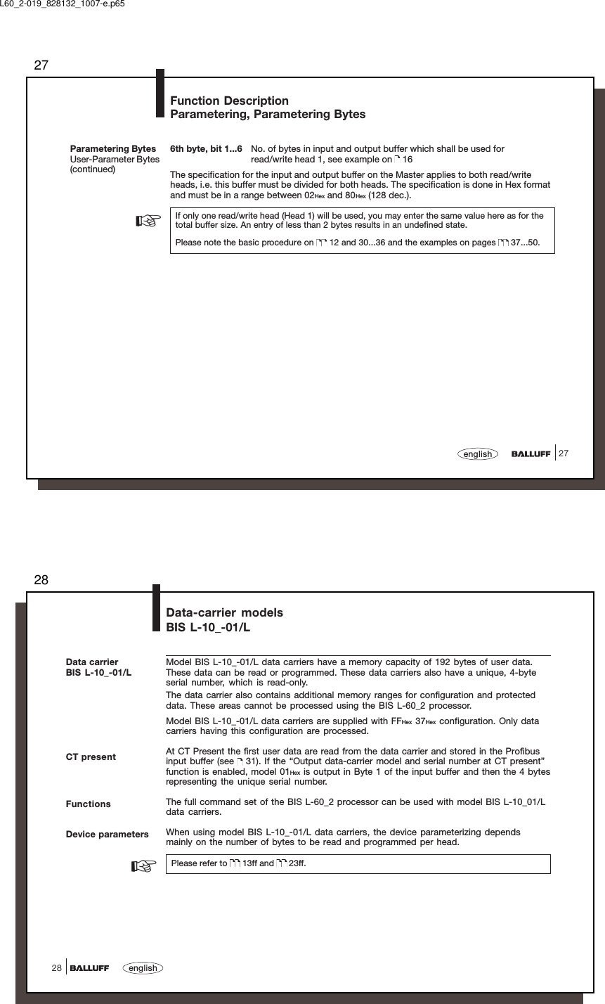 2727english6th byte, bit 1...6 No. of bytes in input and output buffer which shall be used forread/write head 1, see example on   16The specification for the input and output buffer on the Master applies to both read/writeheads, i.e. this buffer must be divided for both heads. The specification is done in Hex formatand must be in a range between 02Hex and 80Hex (128 dec.).If only one read/write head (Head 1) will be used, you may enter the same value here as for thetotal buffer size. An entry of less than 2 bytes results in an undefined state.Please note the basic procedure on   12 and 30...36 and the examples on pages   37...50.Parametering BytesUser-Parameter Bytes(continued)Function DescriptionParametering, Parametering Bytes☞L60_2-019_828132_1007-e.p6528english28Data-carrier modelsBIS L-10_-01/LCT presentModel BIS L-10_-01/L data carriers have a memory capacity of 192 bytes of user data.These data can be read or programmed. These data carriers also have a unique, 4-byteserial number, which is read-only.The data carrier also contains additional memory ranges for configuration and protecteddata. These areas cannot be processed using the BIS L-60_2 processor.Model BIS L-10_-01/L data carriers are supplied with FFHex 37Hex configuration. Only datacarriers having this configuration are processed.At CT Present the first user data are read from the data carrier and stored in the Profibusinput buffer (see   31). If the “Output data-carrier model and serial number at CT present”function is enabled, model 01Hex is output in Byte 1 of the input buffer and then the 4 bytesrepresenting the unique serial number.The full command set of the BIS L-60_2 processor can be used with model BIS L-10_01/Ldata carriers.When using model BIS L-10_-01/L data carriers, the device parameterizing dependsmainly on the number of bytes to be read and programmed per head.Please refer to   13ff and   23ff.FunctionsDevice parameters☞Data carrierBIS L-10_-01/L