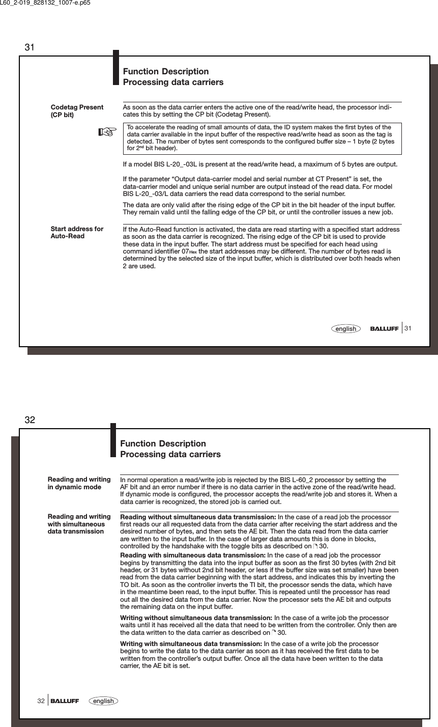 3131englishStart address forAuto-ReadFunction DescriptionProcessing data carriersCodetag Present(CP bit)As soon as the data carrier enters the active one of the read/write head, the processor indi-cates this by setting the CP bit (Codetag Present).To accelerate the reading of small amounts of data, the ID system makes the first bytes of thedata carrier available in the input buffer of the respective read/write head as soon as the tag isdetected. The number of bytes sent corresponds to the configured buffer size – 1 byte (2 bytesfor 2nd bit header).If a model BIS L-20_-03L is present at the read/write head, a maximum of 5 bytes are output.If the parameter “Output data-carrier model and serial number at CT Present” is set, thedata-carrier model and unique serial number are output instead of the read data. For modelBIS L-20_-03/L data carriers the read data correspond to the serial number.The data are only valid after the rising edge of the CP bit in the bit header of the input buffer.They remain valid until the falling edge of the CP bit, or until the controller issues a new job.If the Auto-Read function is activated, the data are read starting with a specified start addressas soon as the data carrier is recognized. The rising edge of the CP bit is used to providethese data in the input buffer. The start address must be specified for each head usingcommand identifier 07Hex the start addresses may be different. The number of bytes read isdetermined by the selected size of the input buffer, which is distributed over both heads when2 are used.☞L60_2-019_828132_1007-e.p6532english32Function DescriptionProcessing data carriersReading and writingin dynamic modeIn normal operation a read/write job is rejected by the BIS L-60_2 processor by setting theAF bit and an error number if there is no data carrier in the active zone of the read/write head.If dynamic mode is configured, the processor accepts the read/write job and stores it. When adata carrier is recognized, the stored job is carried out.Reading without simultaneous data transmission: In the case of a read job the processorfirst reads our all requested data from the data carrier after receiving the start address and thedesired number of bytes, and then sets the AE bit. Then the data read from the data carrierare written to the input buffer. In the case of larger data amounts this is done in blocks,controlled by the handshake with the toggle bits as described on   30.Reading with simultaneous data transmission: In the case of a read job the processorbegins by transmitting the data into the input buffer as soon as the first 30 bytes (with 2nd bitheader, or 31 bytes without 2nd bit header, or less if the buffer size was set smaller) have beenread from the data carrier beginning with the start address, and indicates this by inverting theTO bit. As soon as the controller inverts the TI bit, the processor sends the data, which havein the meantime been read, to the input buffer. This is repeated until the processor has readout all the desired data from the data carrier. Now the processor sets the AE bit and outputsthe remaining data on the input buffer.Writing without simultaneous data transmission: In the case of a write job the processorwaits until it has received all the data that need to be written from the controller. Only then arethe data written to the data carrier as described on   30.Writing with simultaneous data transmission: In the case of a write job the processorbegins to write the data to the data carrier as soon as it has received the first data to bewritten from the controller’s output buffer. Once all the data have been written to the datacarrier, the AE bit is set.Reading and writingwith simultaneousdata transmission
