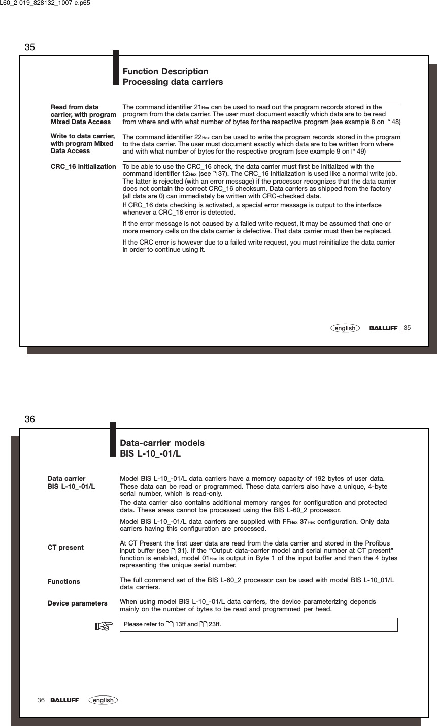 3535englishFunction DescriptionProcessing data carriersRead from datacarrier, with programMixed Data AccessWrite to data carrier,with program MixedData AccessThe command identifier 21Hex can be used to read out the program records stored in theprogram from the data carrier. The user must document exactly which data are to be readfrom where and with what number of bytes for the respective program (see example 8 on   48)The command identifier 22Hex can be used to write the program records stored in the programto the data carrier. The user must document exactly which data are to be written from whereand with what number of bytes for the respective program (see example 9 on   49)To be able to use the CRC_16 check, the data carrier must first be initialized with thecommand identifier 12Hex (see   37). The CRC_16 initialization is used like a normal write job.The latter is rejected (with an error message) if the processor recognizes that the data carrierdoes not contain the correct CRC_16 checksum. Data carriers as shipped from the factory(all data are 0) can immediately be written with CRC-checked data.If CRC_16 data checking is activated, a special error message is output to the interfacewhenever a CRC_16 error is detected.If the error message is not caused by a failed write request, it may be assumed that one ormore memory cells on the data carrier is defective. That data carrier must then be replaced.If the CRC error is however due to a failed write request, you must reinitialize the data carrierin order to continue using it.CRC_16 initializationL60_2-019_828132_1007-e.p6536english36Data-carrier modelsBIS L-10_-01/LCT presentModel BIS L-10_-01/L data carriers have a memory capacity of 192 bytes of user data.These data can be read or programmed. These data carriers also have a unique, 4-byteserial number, which is read-only.The data carrier also contains additional memory ranges for configuration and protecteddata. These areas cannot be processed using the BIS L-60_2 processor.Model BIS L-10_-01/L data carriers are supplied with FFHex 37Hex configuration. Only datacarriers having this configuration are processed.At CT Present the first user data are read from the data carrier and stored in the Profibusinput buffer (see   31). If the “Output data-carrier model and serial number at CT present”function is enabled, model 01Hex is output in Byte 1 of the input buffer and then the 4 bytesrepresenting the unique serial number.The full command set of the BIS L-60_2 processor can be used with model BIS L-10_01/Ldata carriers.When using model BIS L-10_-01/L data carriers, the device parameterizing dependsmainly on the number of bytes to be read and programmed per head.Please refer to   13ff and   23ff.FunctionsDevice parameters☞Data carrierBIS L-10_-01/L