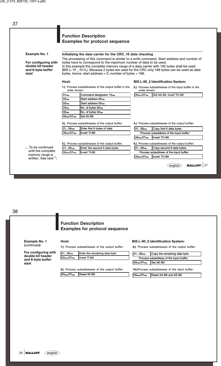 3737englishExample No. 1For configuring withdouble bit headerand 8-byte buffersize!... To be continueduntil the completememory range iswritten. See next  .Function DescriptionExamples for protocol sequenceInitializing the data carrier for the CRC_16 data checkingThe processing of this command is similar to a write command. Start address and number ofbytes have to correspond to the maximum number of data to be used.In this example the complete memory range of a data carrier with 192 bytes shall be used(BIS L-10 _-01/L). Because 2 bytes are used for the CRC only 168 bytes can be used as databytes, hence: start address = 0, number of bytes = 168.5.) Process subaddresses of the output buffer:BIS L-60_2 Identification System:2.) Process subaddresses of the input buffer in theorder shown:3.) Process subaddresses of the output buffer: 4.) Process subaddresses of the output buffer:6.) Process subaddresses of the output buffer:Host:1.) Process subaddresses of the output buffer in theorder shown:00Hex/07Hex Set AA-Bit, invert TO-Bit01Hex Command designator 12Hex02Hex Start address 00Hex03Hex Start address 00Hex04Hex No. of bytes 92Hex05Hex No. of bytes 02Hex00Hex/07Hex Set AV-Bit01...06Hex Enter first 6 bytes of data00Hex/07Hex Invert TI-Bit01...06Hex Enter the second 6 data bytes00Hex/07Hex Invert TI-Bit01...06Hex Copy first 6 data bytes      Process subaddress of the input buffer:00Hex/07Hex Invert TO-Bit01...06Hex Copy second 6 data bytes     Process subaddress of the input buffer:00Hex/07Hex Invert TO-BitL60_2-019_828132_1007-e.p6538english38Example No. 1(continued)For configuring withdouble bit headerand 8-byte buffersize!Function DescriptionExamples for protocol sequenceHost: BIS L-60_2 Identification System:9.) Process subaddresses of the output buffer: 10.)Process subaddresses of the input buffer:7.) Process subaddresses of the output buffer: 8.) Process subaddresses of the output buffer:01...06Hex Enter the remaining data byte00Hex/07Hex Invert TI-Bit00Hex/07Hex Reset AV-Bit01...06Hex Copy the remaining data byte      Process subaddress of the input buffer:00Hex/07Hex Set AE-Bit00Hex/07Hex Reset AA-Bit and AE-Bit