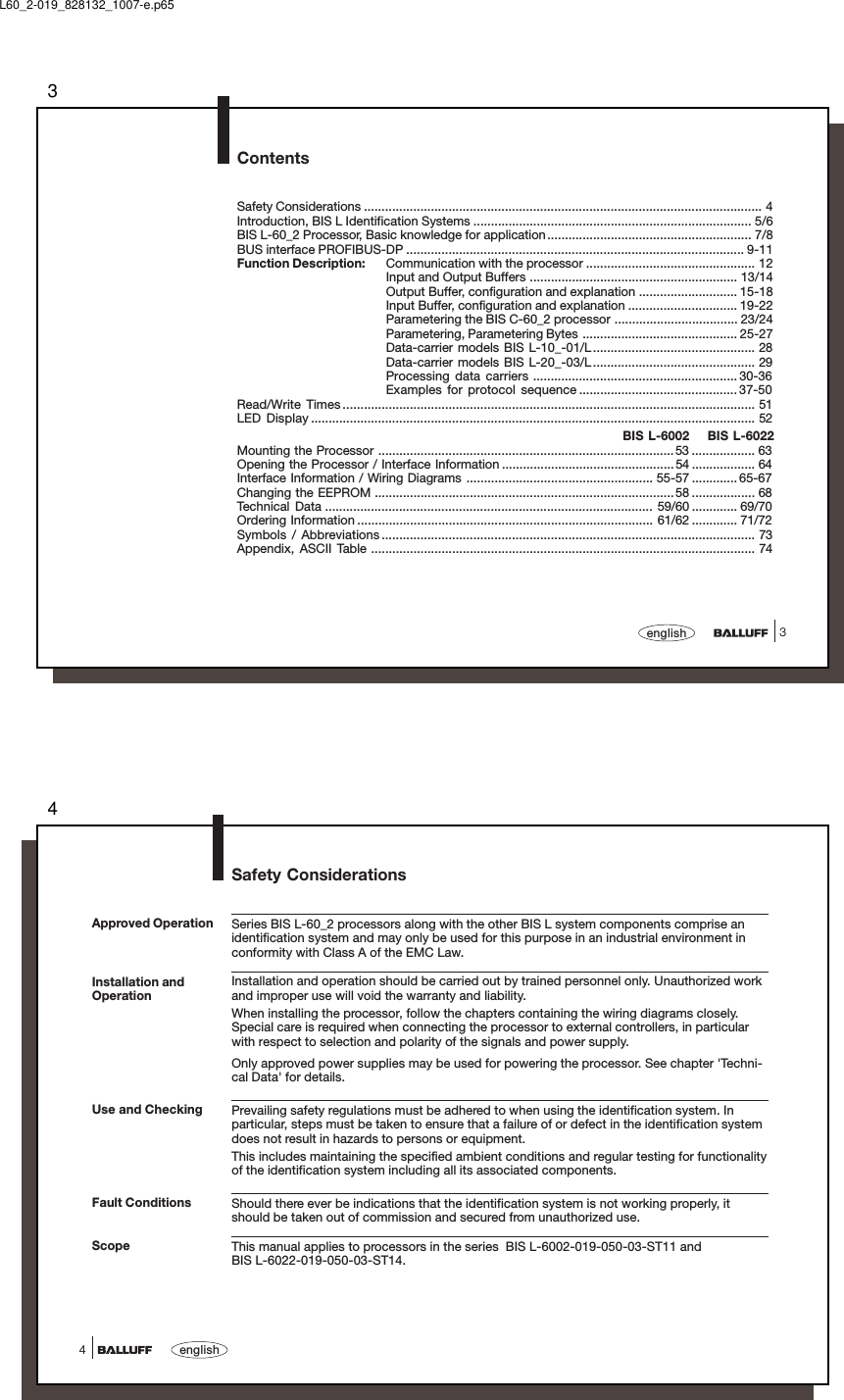 33englishContentsSafety Considerations ................................................................................................................. 4Introduction, BIS L Identification Systems ............................................................................... 5/6BIS L-60_2 Processor, Basic knowledge for application.......................................................... 7/8BUS interface PROFIBUS-DP ................................................................................................ 9-11Function Description: Communication with the processor ................................................ 12Input and Output Buffers ........................................................... 13/14Output Buffer, configuration and explanation ............................ 15-18Input Buffer, configuration and explanation ............................... 19-22Parametering the BIS C-60_2 processor ................................... 23/24Parametering, Parametering Bytes ............................................ 25-27Data-carrier models BIS L-10_-01/L.............................................. 28Data-carrier models BIS L-20_-03/L.............................................. 29Processing data carriers .......................................................... 30-36Examples for protocol sequence ............................................. 37-50Read/Write Times ..................................................................................................................... 51LED Display .............................................................................................................................. 52BIS L-6002 BIS L-6022Mounting the Processor .................................................................................... 53 .................. 63Opening the Processor / Interface Information .................................................54 .................. 64Interface Information / Wiring Diagrams ..................................................... 55-57 ............. 65-67Changing the EEPROM .....................................................................................58 .................. 68Technical Data ............................................................................................. 59/60 ............. 69/70Ordering Information .................................................................................... 61/62 ............. 71/72Symbols / Abbreviations .......................................................................................................... 73Appendix, ASCII Table ............................................................................................................. 74L60_2-019_828132_1007-e.p654english4Safety ConsiderationsSeries BIS L-60_2 processors along with the other BIS L system components comprise anidentification system and may only be used for this purpose in an industrial environment inconformity with Class A of the EMC Law.Installation and operation should be carried out by trained personnel only. Unauthorized workand improper use will void the warranty and liability.When installing the processor, follow the chapters containing the wiring diagrams closely.Special care is required when connecting the processor to external controllers, in particularwith respect to selection and polarity of the signals and power supply.Only approved power supplies may be used for powering the processor. See chapter &apos;Techni-cal Data&apos; for details.Prevailing safety regulations must be adhered to when using the identification system. Inparticular, steps must be taken to ensure that a failure of or defect in the identification systemdoes not result in hazards to persons or equipment.This includes maintaining the specified ambient conditions and regular testing for functionalityof the identification system including all its associated components.Should there ever be indications that the identification system is not working properly, itshould be taken out of commission and secured from unauthorized use.This manual applies to processors in the series  BIS L-6002-019-050-03-ST11 andBIS L-6022-019-050-03-ST14.Installation andOperationUse and CheckingFault ConditionsScopeApproved Operation