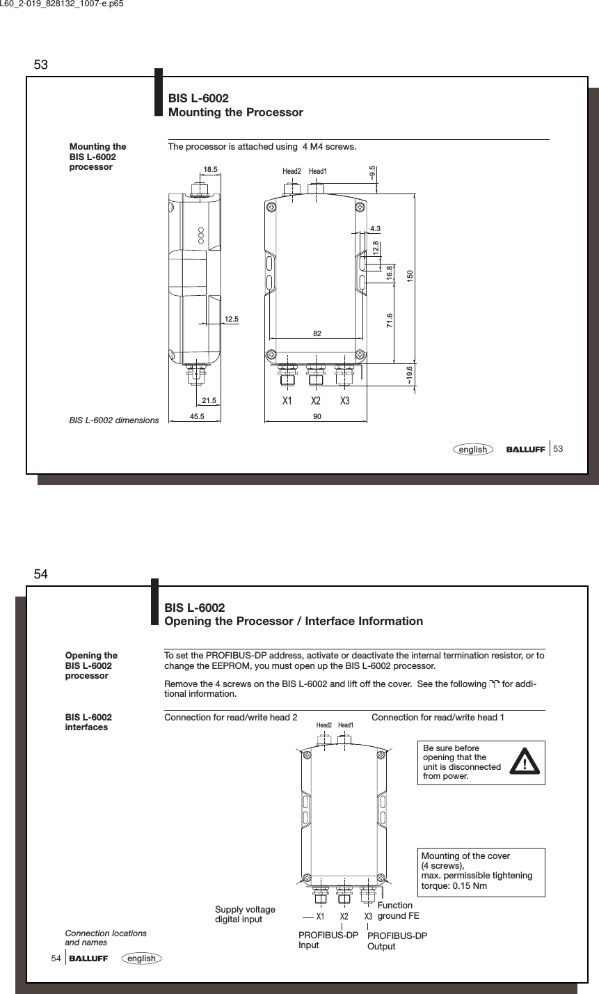 5353englishBIS L-6002Mounting the ProcessorThe processor is attached using  4 M4 screws.Mounting theBIS L-6002processorX1 X2 X3Head1Head212.512.816.8150904.371.645.5~9.5~19.618.521.582BIS L-6002 dimensionsL60_2-019_828132_1007-e.p6554english54BIS L-6002Opening the Processor / Interface InformationX1 X2 X3Head1Head2BIS L-6002interfacesPROFIBUS-DPOutputPROFIBUS-DPInputConnection locationsand namesSupply voltagedigital inputFunctionground FETo set the PROFIBUS-DP address, activate or deactivate the internal termination resistor, or tochange the EEPROM, you must open up the BIS L-6002 processor.Remove the 4 screws on the BIS L-6002 and lift off the cover.  See the following   for addi-tional information.Connection for read/write head 2 Connection for read/write head 1Opening theBIS L-6002processorBe sure beforeopening that theunit is disconnectedfrom power.Mounting of the cover(4 screws),max. permissible tighteningtorque: 0.15 Nm