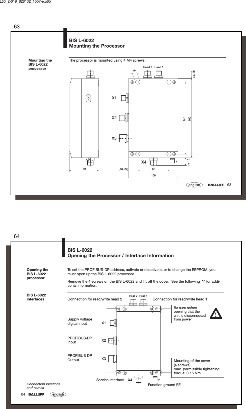 6363englishMounting theBIS L-6022processorBIS L-6022Mounting the ProcessorThe processor is mounted using 4 M4 screws.M4ca. 156310060 ca. 20ca. 15145160Head 2   Head 1X1X4X2X3L60_2-019_828132_1007-e.p6564english64Head 2   Head 1X1X2X3X4BIS L-6022Opening the Processor / Interface InformationBIS L-6022interfacesPROFIBUS-DPOutputPROFIBUS-DPInputConnection locationsand namesSupply voltagedigital inputFunction ground FETo set the PROFIBUS-DP address, activate or deactivate, or to change the EEPROM, youmust open up the BIS L-6022 processor.Remove the 4 screws on the BIS L-6022 and lift off the cover.  See the following   for addi-tional information.Connection for read/write head 2 Connection for read/write head 1Opening theBIS L-6022processorBe sure beforeopening that theunit is disconnectedfrom power.Mounting of the cover(4 screws),max. permissible tighteningtorque: 0.15 NmService interface