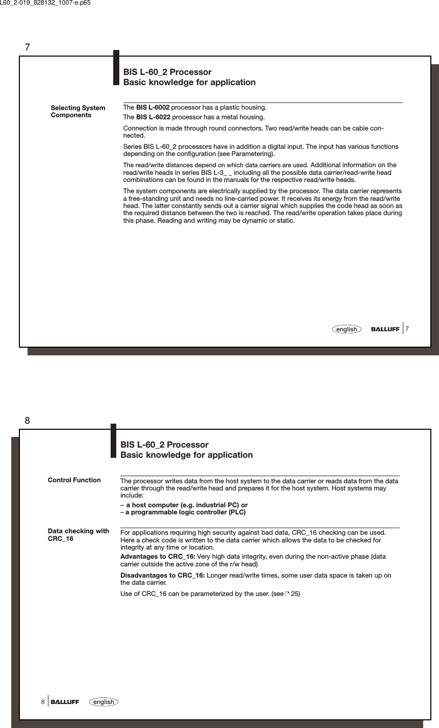 77englishSelecting SystemComponentsThe BIS L-6002 processor has a plastic housing.The BIS L-6022 processor has a metal housing.Connection is made through round connectors. Two read/write heads can be cable con-nected.Series BIS L-60_2 processors have in addition a digital input. The input has various functionsdepending on the configuration (see Parametering).The read/write distances depend on which data carriers are used. Additional information on theread/write heads in series BIS L-3_ _ including all the possible data carrier/read-write headcombinations can be found in the manuals for the respective read/write heads.The system components are electrically supplied by the processor. The data carrier representsa free-standing unit and needs no line-carried power. It receives its energy from the read/writehead. The latter constantly sends out a carrier signal which supplies the code head as soon asthe required distance between the two is reached. The read/write operation takes place duringthis phase. Reading and writing may be dynamic or static.BIS L-60_2 ProcessorBasic knowledge for applicationL60_2-019_828132_1007-e.p658english8BIS L-60_2 ProcessorBasic knowledge for applicationThe processor writes data from the host system to the data carrier or reads data from the datacarrier through the read/write head and prepares it for the host system. Host systems mayinclude:–a host computer (e.g. industrial PC) or– a programmable logic controller (PLC)For applications requiring high security against bad data, CRC_16 checking can be used.Here a check code is written to the data carrier which allows the data to be checked forintegrity at any time or location.Advantages to CRC_16: Very high data integrity, even during the non-active phase (datacarrier outside the active zone of the r/w head)Disadvantages to CRC_16: Longer read/write times, some user data space is taken up onthe data carrier.Use of CRC_16 can be parameterized by the user. (see   25)Control FunctionData checking withCRC_16