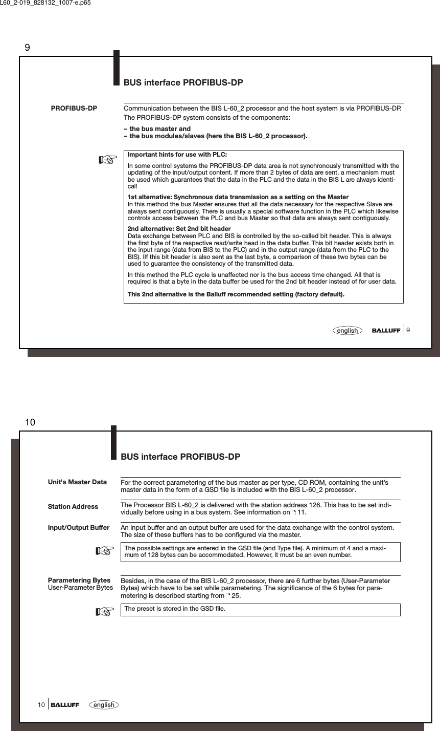 99englishCommunication between the BIS L-60_2 processor and the host system is via PROFIBUS-DP.The PROFIBUS-DP system consists of the components:– the bus master and– the bus modules/slaves (here the BIS L-60_2 processor).Important hints for use with PLC:In some control systems the PROFIBUS-DP data area is not synchronously transmitted with theupdating of the input/output content. If more than 2 bytes of data are sent, a mechanism mustbe used which guarantees that the data in the PLC and the data in the BIS L are always identi-cal!1st alternative: Synchronous data transmission as a setting on the MasterIn this method the bus Master ensures that all the data necessary for the respective Slave arealways sent contiguously. There is usually a special software function in the PLC which likewisecontrols access between the PLC and bus Master so that data are always sent contiguously.2nd alternative: Set 2nd bit headerData exchange between PLC and BIS is controlled by the so-called bit header. This is alwaysthe first byte of the respective read/write head in the data buffer. This bit header exists both inthe input range (data from BIS to the PLC) and in the output range (data from the PLC to theBIS). lIf this bit header is also sent as the last byte, a comparison of these two bytes can beused to guarantee the consistency of the transmitted data.In this method the PLC cycle is unaffected nor is the bus access time changed. All that isrequired is that a byte in the data buffer be used for the 2nd bit header instead of for user data.This 2nd alternative is the Balluff recommended setting (factory default).PROFIBUS-DP☞BUS interface PROFIBUS-DPL60_2-019_828132_1007-e.p6510english10Station AddressFor the correct parametering of the bus master as per type, CD ROM, containing the unit’smaster data in the form of a GSD file is included with the BIS L-60_2 processor.The Processor BIS L-60_2 is delivered with the station address 126. This has to be set indi-vidually before using in a bus system. See information on   11.An input buffer and an output buffer are used for the data exchange with the control system.The size of these buffers has to be configured via the master.The possible settings are entered in the GSD file (and Type file). A minimum of 4 and a maxi-mum of 128 bytes can be accommodated. However, it must be an even number.Besides, in the case of the BIS L-60_2 processor, there are 6 further bytes (User-ParameterBytes) which have to be set while parametering. The significance of the 6 bytes for para-metering is described starting from   25.The preset is stored in the GSD file.Input/Output BufferUnit&apos;s Master DataParametering BytesUser-Parameter BytesBUS interface PROFIBUS-DP☞☞