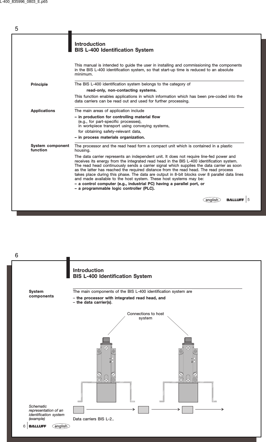 55englishPrincipleThis manual is intended to guide the user in installing and commissioning the componentsin the BIS L-400 identification system, so that start-up time is reduced to an absoluteminimum.The BIS L-400 identification system belongs to the category ofread-only, non-contacting systems.This function enables applications in which information which has been pre-coded into thedata carriers can be read out and used for further processing.The main areas of application include– in production for controlling material flow(e.g., for part-specific processes),in workpiece transport using conveying systems,for obtaining safety-relevant data,– in process materials organization.The processor and the read head form a compact unit which is contained in a plastichousing.The data carrier represents an independent unit. It does not require line-fed power andreceives its energy from the integrated read head in the BIS L-400 identification system.The read head continuously sends a carrier signal which supplies the data carrier as soonas the latter has reached the required distance from the read head. The read processtakes place during this phase. The data are output in 8-bit blocks over 8 parallel data linesand made available to the host system. These host systems may be:– a control computer (e.g., industrial PC) having a parallel port, or– a programmable logic controller (PLC).IntroductionBIS L-400 Identification SystemApplicationsSystem componentfunctionL-400_835996_0803_E.p656english6SystemcomponentsThe main components of the BIS L-400 identification system are–the processor with integrated read head, and–the data carrier(s).IntroductionBIS L-400 Identification SystemData carriers BIS L-2..Schematicrepresentation of anidentification system(example)Powe r TPPower TPConnections to hostsystem