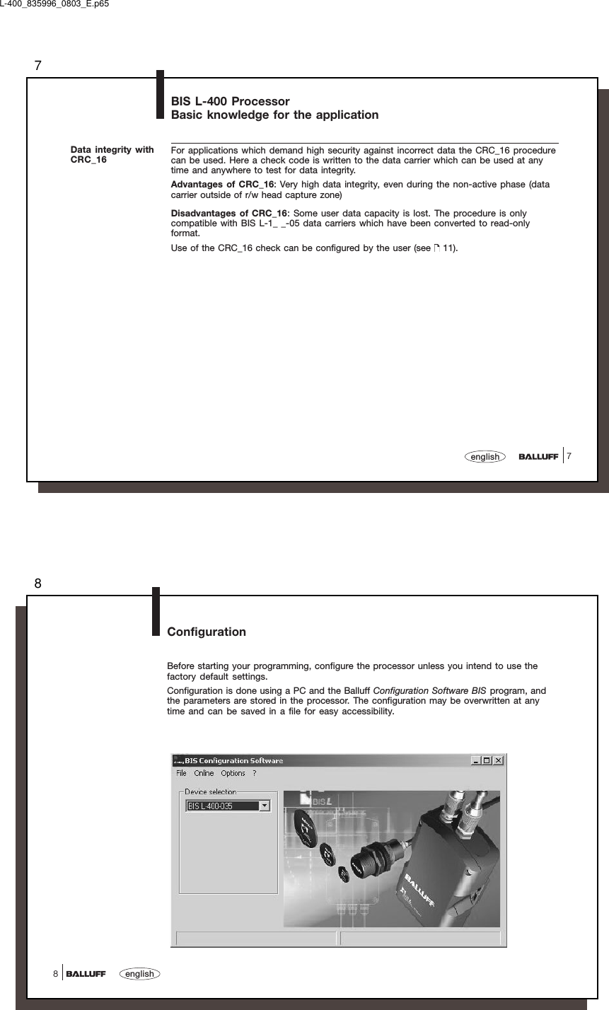 77englishBIS L-400 ProcessorBasic knowledge for the applicationFor applications which demand high security against incorrect data the CRC_16 procedurecan be used. Here a check code is written to the data carrier which can be used at anytime and anywhere to test for data integrity.Advantages of CRC_16: Very high data integrity, even during the non-active phase (datacarrier outside of r/w head capture zone)Disadvantages of CRC_16: Some user data capacity is lost. The procedure is onlycompatible with BIS L-1_ _-05 data carriers which have been converted to read-onlyformat.Use of the CRC_16 check can be configured by the user (see   11).Data integrity withCRC_16L-400_835996_0803_E.p658english8ConfigurationBefore starting your programming, configure the processor unless you intend to use thefactory default settings.Configuration is done using a PC and the Balluff Configuration Software BIS program, andthe parameters are stored in the processor. The configuration may be overwritten at anytime and can be saved in a file for easy accessibility.