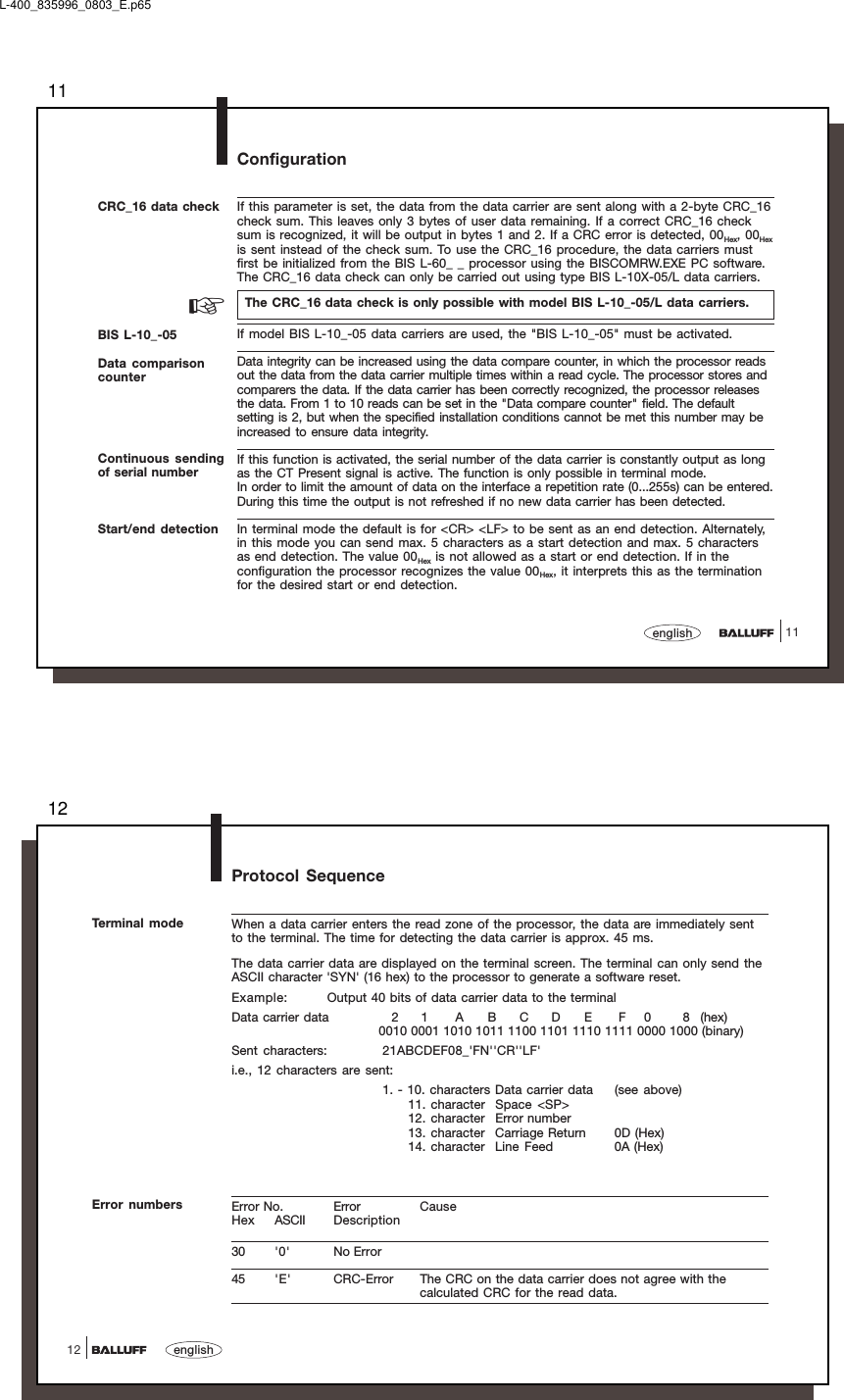 1111englishConfigurationCRC_16 data check If this parameter is set, the data from the data carrier are sent along with a 2-byte CRC_16check sum. This leaves only 3 bytes of user data remaining. If a correct CRC_16 checksum is recognized, it will be output in bytes 1 and 2. If a CRC error is detected, 00Hex, 00Hexis sent instead of the check sum. To use the CRC_16 procedure, the data carriers mustfirst be initialized from the BIS L-60_ _ processor using the BISCOMRW.EXE PC software.The CRC_16 data check can only be carried out using type BIS L-10X-05/L data carriers.The CRC_16 data check is only possible with model BIS L-10_-05/L data carriers.If model BIS L-10_-05 data carriers are used, the &quot;BIS L-10_-05&quot; must be activated.Data integrity can be increased using the data compare counter, in which the processor readsout the data from the data carrier multiple times within a read cycle. The processor stores andcomparers the data. If the data carrier has been correctly recognized, the processor releasesthe data. From 1 to 10 reads can be set in the &quot;Data compare counter&quot; field. The defaultsetting is 2, but when the specified installation conditions cannot be met this number may beincreased to ensure data integrity.If this function is activated, the serial number of the data carrier is constantly output as longas the CT Present signal is active. The function is only possible in terminal mode.In order to limit the amount of data on the interface a repetition rate (0...255s) can be entered.During this time the output is not refreshed if no new data carrier has been detected.In terminal mode the default is for &lt;CR&gt; &lt;LF&gt; to be sent as an end detection. Alternately,in this mode you can send max. 5 characters as a start detection and max. 5 charactersas end detection. The value 00Hex is not allowed as a start or end detection. If in theconfiguration the processor recognizes the value 00Hex, it interprets this as the terminationfor the desired start or end detection.Continuous sendingof serial numberStart/end detection☞BIS L-10_-05Data comparisoncounterL-400_835996_0803_E.p6512english12Protocol SequenceTerminal mode When a data carrier enters the read zone of the processor, the data are immediately sentto the terminal. The time for detecting the data carrier is approx. 45 ms.The data carrier data are displayed on the terminal screen. The terminal can only send theASCII character &apos;SYN&apos; (16 hex) to the processor to generate a software reset.Example: Output 40 bits of data carrier data to the terminalData carrier data 2 1 A B C D E F 0 8 (hex)0010 0001 1010 1011 1100 1101 1110 1111 0000 1000 (binary)Sent characters: 21ABCDEF08_&apos;FN&apos;&apos;CR&apos;&apos;LF&apos;i.e., 12 characters are sent:1. - 10. characters Data carrier data (see above)11. character Space &lt;SP&gt;12. character Error number13. character Carriage Return 0D (Hex)14. character Line Feed 0A (Hex)Error No. Error CauseHex ASCII Description30 &apos;0&apos; No Error45 &apos;E&apos; CRC-Error The CRC on the data carrier does not agree with thecalculated CRC for the read data.Error numbers