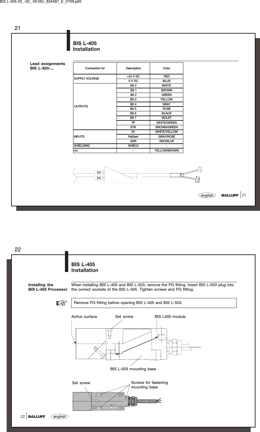 2121englishBIS L-405InstallationLead assignmentsBIS L-503-... Connection for Description ColorSUPPLY VOLTAGE +24 V DC RED0 V DC BLUEOUTPUTSBit 0 WHITEBit 1 BROWNBit 2 GREENBit 3 YELLOWBit 4 GRAYBit 5 ROSEBit 6 BLACKBit 7 VIOLETTP WHITE/GREENSTR BROWN/GREENINPUTS0V WHITE/YELLOWReStart GRAY/ROSEADR RED/BLUESHIELDING SHIELD -n/c - YELLOW/BROWNBIS L-405-03_-00_-05-MU_834487_E_0709.p6522english22BIS L-405InstallationWhen installing BIS L-405 and BIS L-503, remove the PG fitting. Insert BIS L-503 plug intothe correct sockets of the BIS L-405. Tighten screws and PG fitting.  Remove PG fitting before opening BIS L-405 and BIS L-503.Installing theBIS L-405 Processor☞Active surface Set screw BIS L405 moduleBIS L-503 mounting basePower TPSet screw Screws for fasteningmounting base
