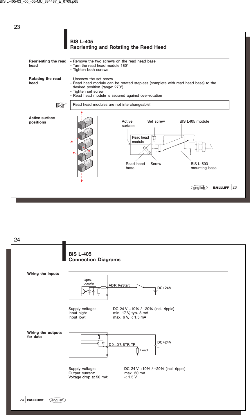 2323englishBIS L-405Reorienting and Rotating the Read HeadReorienting the readhead- Remove the two screws on the read head base- Turn the read head module 180°- Tighten both screws- Unscrew the set screw- Read head module can be rotated stepless (complete with read head base) to the  desired position (range: 270°)- Tighten set screw- Read head module is secured against over-rotationRotating the readhead  Read head modules are not interchangeable!Active surfacepositions☞Read headbaseScrewActivesurfaceSet screw BIS L405 moduleBIS L-503mounting baseRead headmoduleBIS L-405-03_-00_-05-MU_834487_E_0709.p6524english24BIS L-405Connection DiagramsWiring the inputsWiring the outputsfor dataDC+24 V–ADR, ReStartDC+24 V–D0...D 7, STR, TPLoadOpto-couplerSupply voltage: DC 24 V +10% / –20% (incl. ripple)Input high: min. 17 V, typ. 3 mAInput low: max. 6 V, &lt; 1.5 mASupply voltage: DC 24 V +10% / –20% (incl. ripple)Output current: max. 50 mAVoltage drop at 50 mA: &lt; 1.5 V