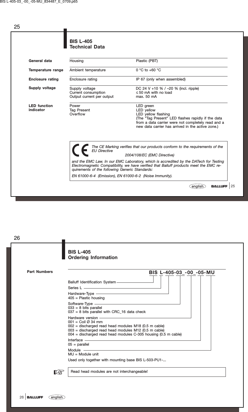 2525englishGeneral data Housing Plastic (PBT)Ambient temperature 0 °C to +60 °CEnclosure rating IP 67 (only when assembled)Supply voltage DC 24 V +10 % / –20 % (incl. ripple)Current consumption ≤ 50 mA with no loadOutput current per output max. 50 mAPower LED greenTag Present LED yellowOverflow LED yellow flashing(The &quot;Tag Present&quot; LED flashes rapidly if the datafrom a data carrier were not completely read and anew data carrier has arrived in the active zone.)BIS L-405Technical DataTemperature rangeEnclosure ratingSupply voltageThe CE Marking verifies that our products conform to the requirements of theEU Directive2004/108/EC (EMC Directive)and the EMC Law. In our EMC Laboratory, which is accredited by the DATech for TestingElectromagnetic Compatibility, we have verified that Balluff products meet the EMC re-quirements of the following Generic Standards:EN 61000-6-4  (Emission), EN 61000-6-2  (Noise Immunity).LED functionindicatorBIS L-405-03_-00_-05-MU_834487_E_0709.p6526english26Balluff Identification SystemSeries LHardware-Type405 = Plastic housingSoftware-Type033 = 8 bits parallel037 = 8 bits parallel with CRC_16 data checkHardware version001 = Coil Ø 34 mm002 = discharged read head modules M18 (0.5 m cable)003 = discharged read head modules M12 (0.5 m cable)004 = discharged read head modules C-305 housing (0.5 m cable)Interface05 = parallelModuleMU = Module unitUsed only together with mounting base BIS L-503-PU1-...BIS L-405-03_-00_-05-MUBIS L-405Ordering InformationPart Numbers  Read head modules are not interchangeable!☞