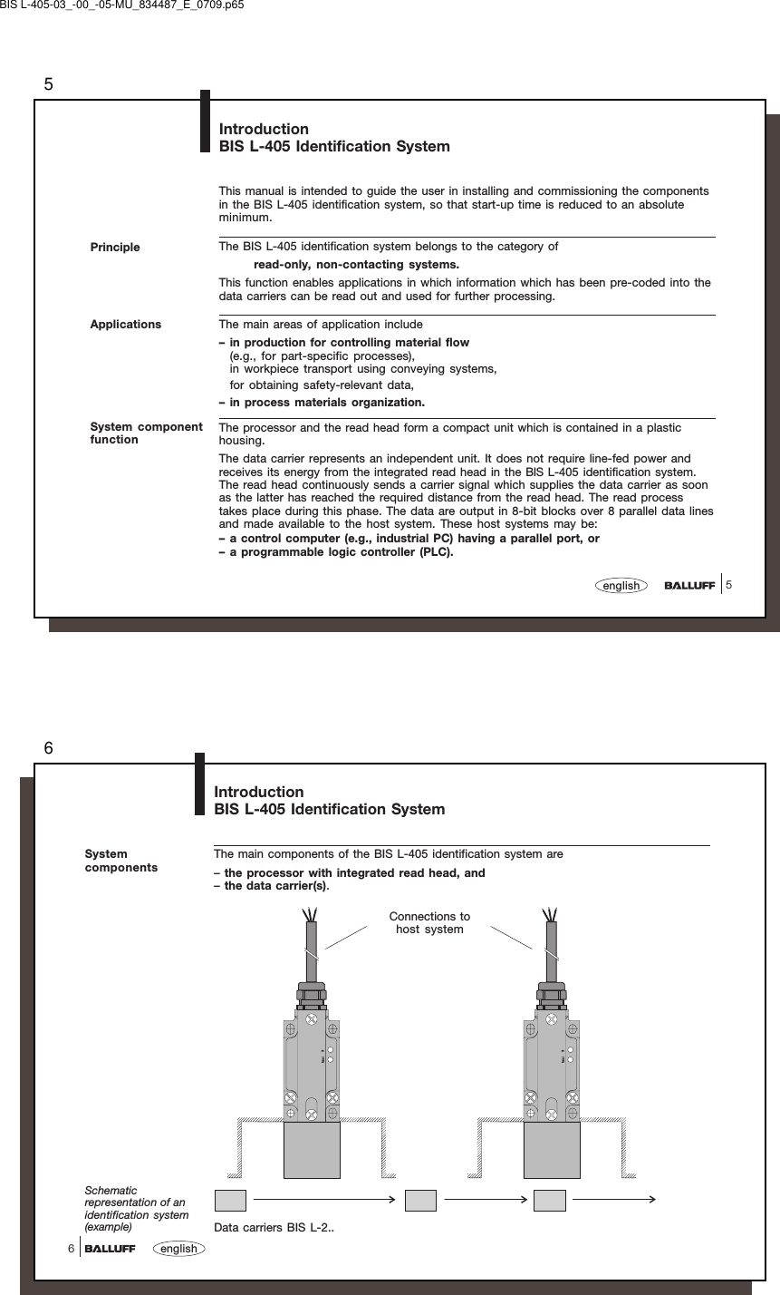 55englishPrincipleThis manual is intended to guide the user in installing and commissioning the componentsin the BIS L-405 identification system, so that start-up time is reduced to an absoluteminimum.The BIS L-405 identification system belongs to the category ofread-only, non-contacting systems.This function enables applications in which information which has been pre-coded into thedata carriers can be read out and used for further processing.The main areas of application include– in production for controlling material flow(e.g., for part-specific processes),in workpiece transport using conveying systems,for obtaining safety-relevant data,– in process materials organization.The processor and the read head form a compact unit which is contained in a plastichousing.The data carrier represents an independent unit. It does not require line-fed power andreceives its energy from the integrated read head in the BIS L-405 identification system.The read head continuously sends a carrier signal which supplies the data carrier as soonas the latter has reached the required distance from the read head. The read processtakes place during this phase. The data are output in 8-bit blocks over 8 parallel data linesand made available to the host system. These host systems may be:– a control computer (e.g., industrial PC) having a parallel port, or– a programmable logic controller (PLC).IntroductionBIS L-405 Identification SystemApplicationsSystem componentfunctionBIS L-405-03_-00_-05-MU_834487_E_0709.p656english6SystemcomponentsThe main components of the BIS L-405 identification system are–the processor with integrated read head, and–the data carrier(s).IntroductionBIS L-405 Identification SystemData carriers BIS L-2..Schematicrepresentation of anidentification system(example)Power TPPower TPConnections tohost system