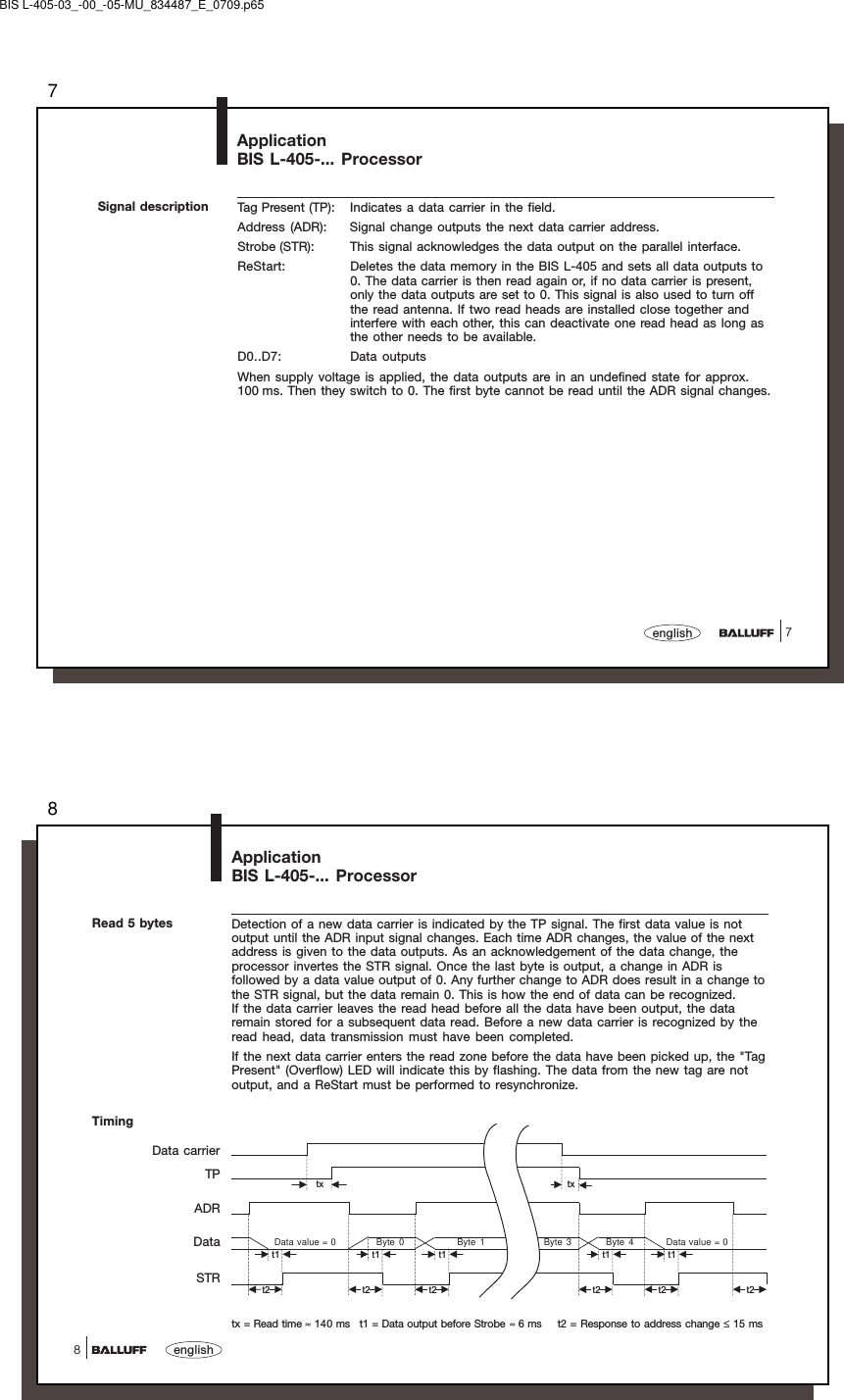77englishApplicationBIS L-405-... ProcessorSignal description Tag Present (TP): Indicates a data carrier in the field.Address (ADR): Signal change outputs the next data carrier address.Strobe (STR): This signal acknowledges the data output on the parallel interface.ReStart: Deletes the data memory in the BIS L-405 and sets all data outputs to0. The data carrier is then read again or, if no data carrier is present,only the data outputs are set to 0. This signal is also used to turn offthe read antenna. If two read heads are installed close together andinterfere with each other, this can deactivate one read head as long asthe other needs to be available.D0..D7: Data outputsWhen supply voltage is applied, the data outputs are in an undefined state for approx.100 ms. Then they switch to 0. The first byte cannot be read until the ADR signal changes.BIS L-405-03_-00_-05-MU_834487_E_0709.p658english8ApplicationBIS L-405-... ProcessorTimingRead 5 bytes Detection of a new data carrier is indicated by the TP signal. The first data value is notoutput until the ADR input signal changes. Each time ADR changes, the value of the nextaddress is given to the data outputs. As an acknowledgement of the data change, theprocessor invertes the STR signal. Once the last byte is output, a change in ADR isfollowed by a data value output of 0. Any further change to ADR does result in a change tothe STR signal, but the data remain 0. This is how the end of data can be recognized.If the data carrier leaves the read head before all the data have been output, the dataremain stored for a subsequent data read. Before a new data carrier is recognized by theread head, data transmission must have been completed.If the next data carrier enters the read zone before the data have been picked up, the &quot;TagPresent&quot; (Overflow) LED will indicate this by flashing. The data from the new tag are notoutput, and a ReStart must be performed to resynchronize.tx txt1 t1 t1 t1 t1t2 t2 t2 t2 t2 t2Data value = 0 Byte 0 Byte 1 Byte 3 Byte 4 Data value = 0Data carrierTPADRDataSTRtx = Read time ≈ 140 ms t1 = Data output before Strobe ≈ 6 ms t2 = Response to address change ≤ 15 ms