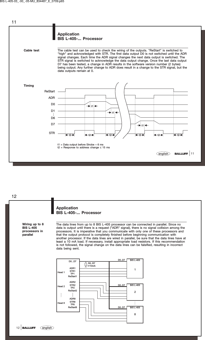 1111englishApplicationBIS L-405-... ProcessorCable test The cable test can be used to check the wiring of the outputs. &quot;ReStart&quot; is switched to&quot;high&quot; and acknowledged with STR. The first data output D0 is not switched until the ADRsignal changes. Each time the ADR signal changes the next data output is switched. TheSTR signal is switched to acknowledge the data output change. Once the last data outputD7 has been tested, a change in ADR results in the software version number (2 bytes)being output. Any further change to ADR does result in a change to the STR signal, but thedata outputs remain at 0.TimingReStartADRD0D1D6D7STRt1t1t1t2 t2 t2 t2 t2 t2t1 = Data output before Strobe ≈ 6 mst2 = Response to address change ≤ 15 ms...BIS L-405-03_-00_-05-MU_834487_E_0709.p6512english12ApplicationBIS L-405-... ProcessorWiring up to 8BIS L-405processors inparallelThe data lines from up to 8 BIS L-405 processor can be connected in parallel. Since nodata is output until there is a request (&quot;ADR&quot; signal), there is no signal collision among theprocessors. It is imperative that you communicate with only one of these processors andthat the output protocol is completely finished before beginning communication withanother processor. If the data lines are wired in parallel, be sure that the data lines have atleast a 10 mA load. If necessary, install appropriate load resistors. If this recommendationis not followed, the signal change on the data lines can be falsified, resulting in incorrectdata being sent.D0..D7ADR1STR1TP1ReStart1ADR2STR2 D0..D7TP2ReStart2ADR8STR8TP8ReStart8 D0..D7D0...D7 R0..R7I=10mAHead 1Head 282BIS L-405BIS L-405BIS L-4051Head 8