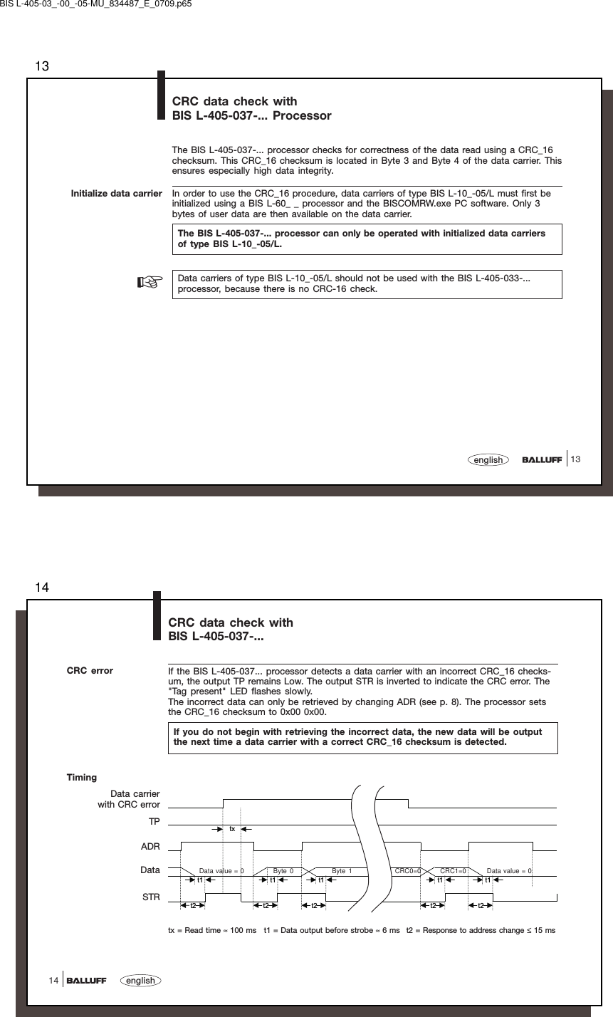 1313englishCRC data check withBIS L-405-037-... ProcessorInitialize data carrierThe BIS L-405-037-... processor checks for correctness of the data read using a CRC_16checksum. This CRC_16 checksum is located in Byte 3 and Byte 4 of the data carrier. Thisensures especially high data integrity.In order to use the CRC_16 procedure, data carriers of type BIS L-10_-05/L must first beinitialized using a BIS L-60_ _ processor and the BISCOMRW.exe PC software. Only 3bytes of user data are then available on the data carrier.The BIS L-405-037-... processor can only be operated with initialized data carriersof type BIS L-10_-05/L.☞Data carriers of type BIS L-10_-05/L should not be used with the BIS L-405-033-...processor, because there is no CRC-16 check.BIS L-405-03_-00_-05-MU_834487_E_0709.p6514english14txt1 t1 t1 t1 t1t2 t2 t2 t2 t2CRC data check withBIS L-405-037-...CRC error If the BIS L-405-037... processor detects a data carrier with an incorrect CRC_16 checks-um, the output TP remains Low. The output STR is inverted to indicate the CRC error. The&quot;Tag present&quot; LED flashes slowly.The incorrect data can only be retrieved by changing ADR (see p. 8). The processor setsthe CRC_16 checksum to 0x00 0x00.If you do not begin with retrieving the incorrect data, the new data will be outputthe next time a data carrier with a correct CRC_16 checksum is detected.TimingData carrierwith CRC errorTPADRDataSTRtx = Read time ≈ 100 ms t1 = Data output before strobe ≈ 6 ms t2 = Response to address change ≤ 15 msData value = 0 Byte 0 Byte 1 CRC0=0 CRC1=0 Data value = 0