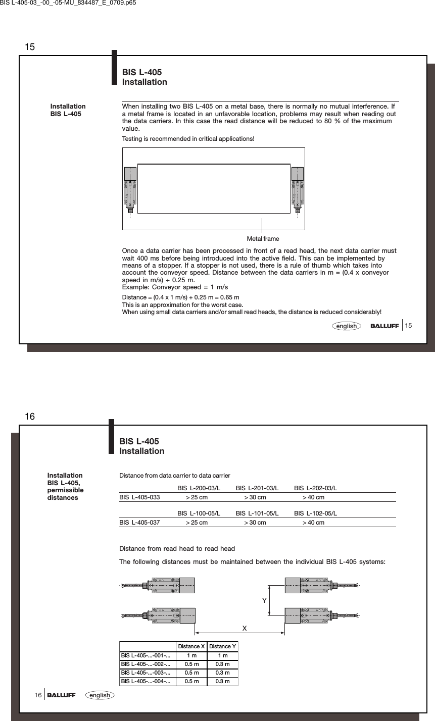 1515englishPower TPPower TPBIS L-405InstallationMetal frameInstallationBIS L-405When installing two BIS L-405 on a metal base, there is normally no mutual interference. Ifa metal frame is located in an unfavorable location, problems may result when reading outthe data carriers. In this case the read distance will be reduced to 80 % of the maximumvalue.Testing is recommended in critical applications!Once a data carrier has been processed in front of a read head, the next data carrier mustwait 400 ms before being introduced into the active field. This can be implemented bymeans of a stopper. If a stopper is not used, there is a rule of thumb which takes intoaccount the conveyor speed. Distance between the data carriers in m = (0.4 x conveyorspeed in m/s) + 0.25 m.Example: Conveyor speed = 1 m/sDistance = (0.4 x 1 m/s) + 0.25 m = 0.65 mThis is an approximation for the worst case.When using small data carriers and/or small read heads, the distance is reduced considerably!BIS L-405-03_-00_-05-MU_834487_E_0709.p6516english16BIS L-405InstallationInstallationBIS L-405,permissibledistancesDistance from data carrier to data carrierBIS L-200-03/L BIS L-201-03/L BIS L-202-03/LBIS  L-405-033       &gt; 25 cm       &gt; 30 cm       &gt; 40 cmBIS L-100-05/L BIS L-101-05/L BIS L-102-05/LBIS  L-405-037       &gt; 25 cm       &gt; 30 cm       &gt; 40 cmDistance from read head to read headThe following distances must be maintained between the individual BIS L-405 systems:XYDistance X Distance YBIS L-405-...-001-... 1 m 1 mBIS L-405-...-002-... 0.5 m 0.3 mBIS L-405-...-003-... 0.5 m 0.3 mBIS L-405-...-004-... 0.5 m 0.3 m