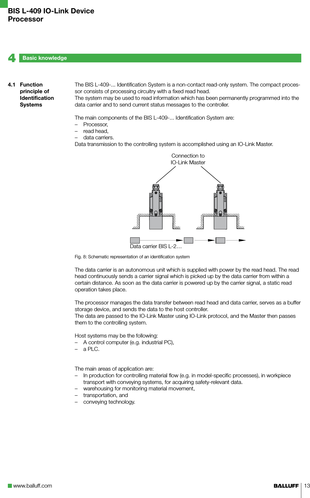 www.balluff.com 134.1  Function principle of Identification SystemsThe BIS L-409-... Identification System is a non-contact read-only system. The compact proces-sor consists of processing circuitry with a fixed read head.The system may be used to read information which has been permanently programmed into the data carrier and to send current status messages to the controller. The main components of the BIS L-409-... Identification System are:Processor,read head,data carriers.Data transmission to the controlling system is accomplished using an IO-Link Master.AFig. 8: Schematic representation of an identification systemThe data carrier is an autonomous unit which is supplied with power by the read head. The read head continuously sends a carrier signal which is picked up by the data carrier from within a certain distance. As soon as the data carrier is powered up by the carrier signal, a static read operation takes place. The processor manages the data transfer between read head and data carrier, serves as a buffer storage device, and sends the data to the host controller. The data are passed to the IO-Link Master using IO-Link protocol, and the Master then passes them to the controlling system.Host systems may be the following:A control computer (e.g. industrial PC),a PLC.The main areas of application are:In production for controlling material flow (e.g. in model-specific processes), in workpiece transport with conveying systems, for acquiring safety-relevant data.warehousing for monitoring material movement,transportation, and conveying technology.–––––––––Basic knowledge4BIS L-409 IO-Link DeviceProcessorData carrier BIS L-2…Connection to IO-Link Master