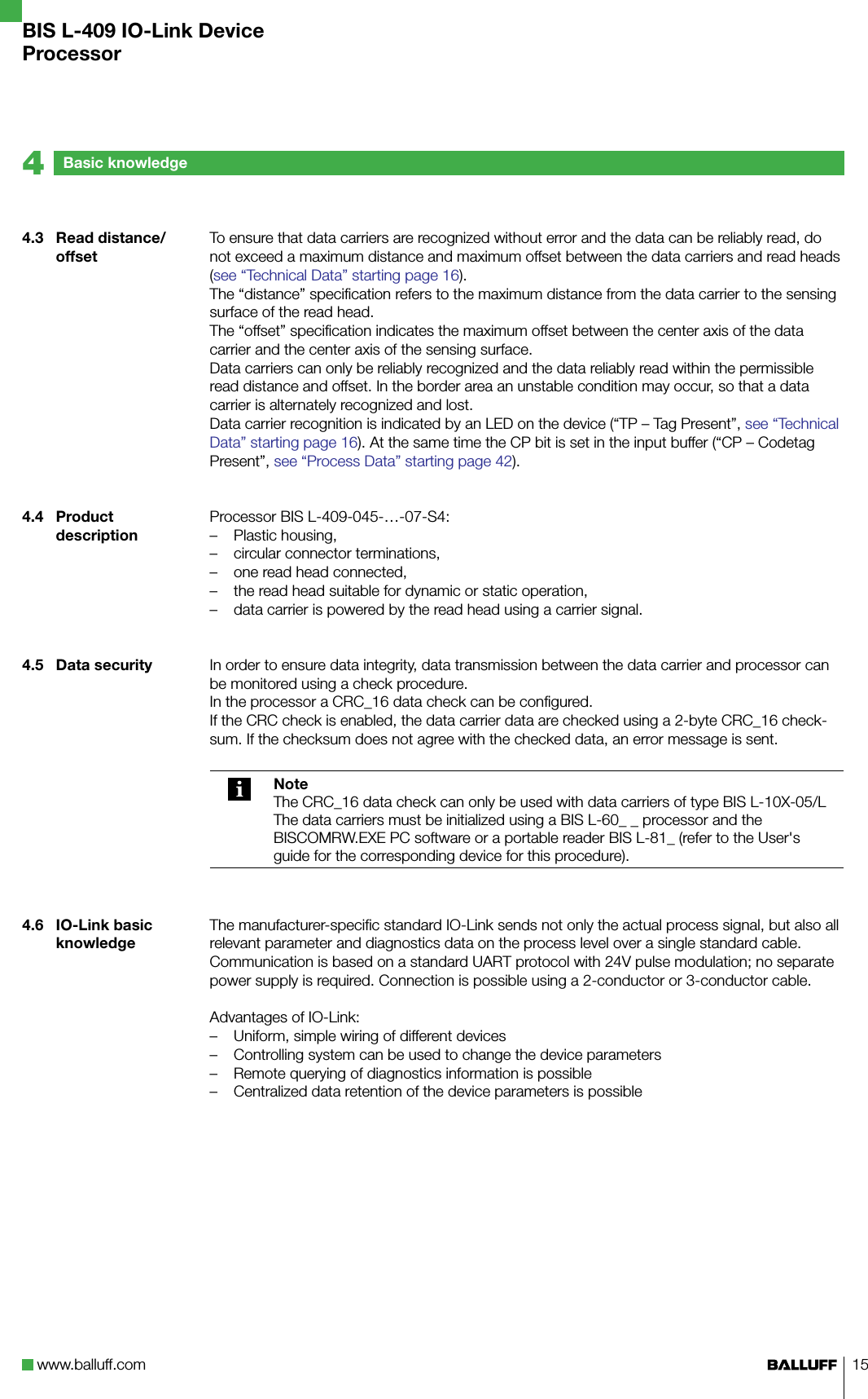 www.balluff.com 15Basic knowledge44.3  Read distance/offset4.4  Product description4.5  Data security4.6  IO-Link basic knowledgeTo ensure that data carriers are recognized without error and the data can be reliably read, do not exceed a maximum distance and maximum offset between the data carriers and read heads (see “Technical Data” starting page 16). The “distance” specification refers to the maximum distance from the data carrier to the sensing surface of the read head. The “offset” specification indicates the maximum offset between the center axis of the data carrier and the center axis of the sensing surface. Data carriers can only be reliably recognized and the data reliably read within the permissible read distance and offset. In the border area an unstable condition may occur, so that a data carrier is alternately recognized and lost. Data carrier recognition is indicated by an LED on the device (“TP – Tag Present”, see “Technical Data” starting page 16). At the same time the CP bit is set in the input buffer (“CP – Codetag Present”, see “Process Data” starting page 42).Processor BIS L-409-045-…-07-S4:Plastic housing,circular connector terminations,one read head connected,the read head suitable for dynamic or static operation,data carrier is powered by the read head using a carrier signal.In order to ensure data integrity, data transmission between the data carrier and processor can be monitored using a check procedure.In the processor a CRC_16 data check can be configured.If the CRC check is enabled, the data carrier data are checked using a 2-byte CRC_16 check-sum. If the checksum does not agree with the checked data, an error message is sent.NoteThe CRC_16 data check can only be used with data carriers of type BIS L-10X-05/LThe data carriers must be initialized using a BIS L-60_ _ processor and the BISCOMRW.EXE PC software or a portable reader BIS L-81_ (refer to the User&apos;s guide for the corresponding device for this procedure).The manufacturer-specific standard IO-Link sends not only the actual process signal, but also all relevant parameter and diagnostics data on the process level over a single standard cable.Communication is based on a standard UART protocol with 24V pulse modulation; no separate power supply is required. Connection is possible using a 2-conductor or 3-conductor cable. Advantages of IO-Link:Uniform, simple wiring of different devices Controlling system can be used to change the device parametersRemote querying of diagnostics information is possibleCentralized data retention of the device parameters is possible–––––––––BIS L-409 IO-Link DeviceProcessor