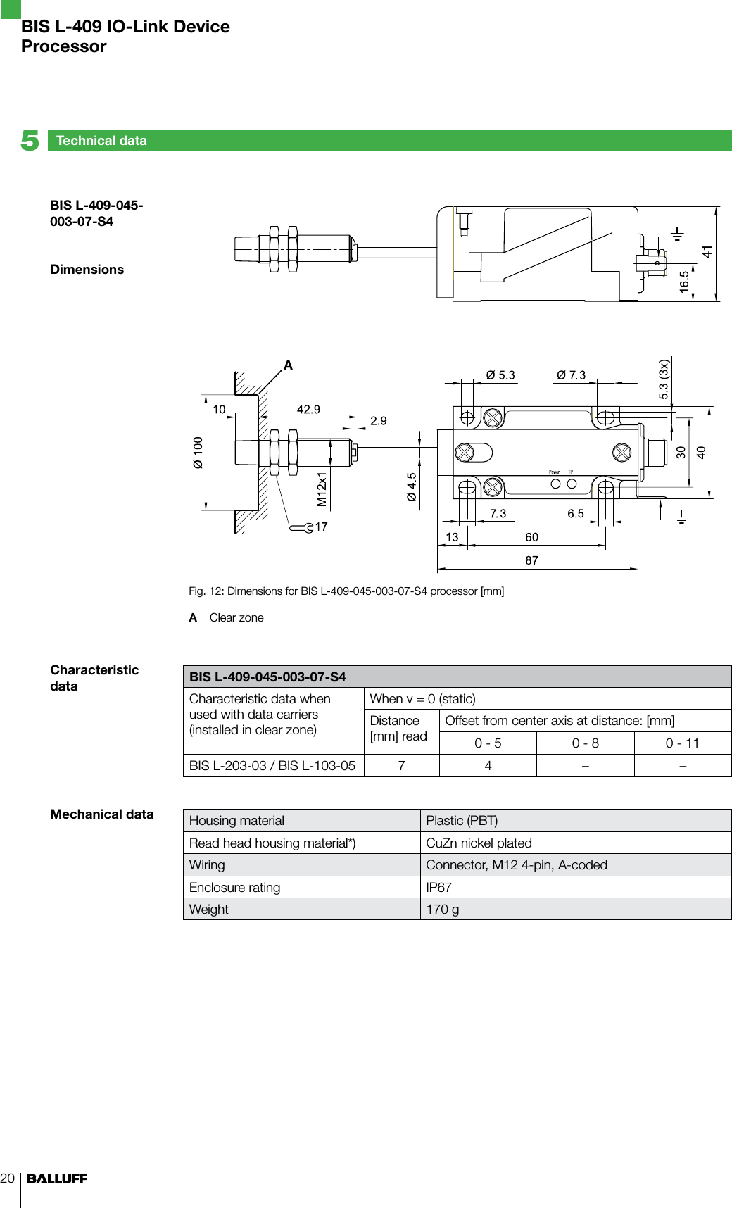 20A41Fig. 12: Dimensions for BIS L-409-045-003-07-S4 processor [mm]A  Clear zone BIS L-409-045-003-07-S4Characteristic data when used with data carriers (installed in clear zone)When v = 0 (static)Distance [mm] readOffset from center axis at distance: [mm]0 - 5 0 - 8 0 - 11BIS L-203-03 / BIS L-103-05 7 4 – –Housing material Plastic (PBT)Read head housing material*) CuZn nickel platedWiring Connector, M12 4-pin, A-codedEnclosure rating IP67Weight 170 g  BIS L-409-045-003-07-S4DimensionsCharacteristic dataMechanical dataTechnical data5BIS L-409 IO-Link DeviceProcessor