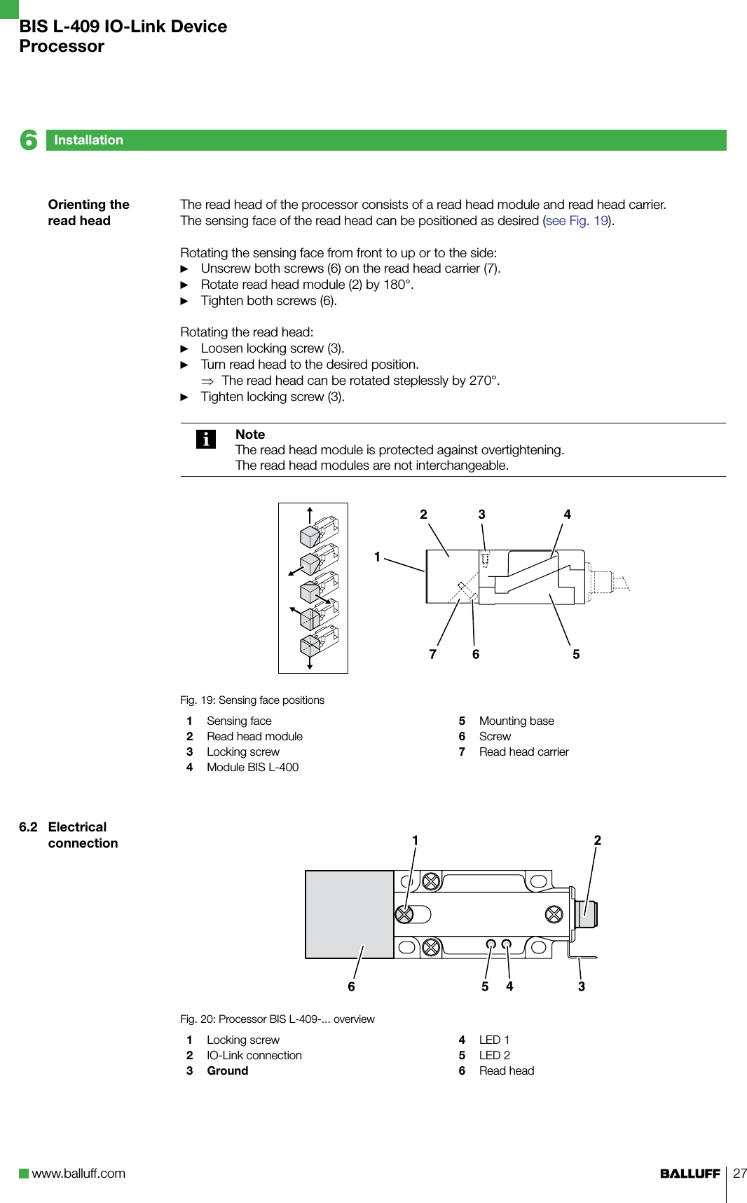 www.balluff.com 27The read head of the processor consists of a read head module and read head carrier. The sensing face of the read head can be positioned as desired (see Fig. 19).Rotating the sensing face from front to up or to the side: Unscrew both screws (6) on the read head carrier (7).Rotate read head module (2) by 180°.Tighten both screws (6).Rotating the read head:Loosen locking screw (3).Turn read head to the desired position.The read head can be rotated steplessly by 270°.Tighten locking screw (3).NoteThe read head module is protected against overtightening.The read head modules are not interchangeable.Fig. 19: Sensing face positions1  Sensing face2  Read head module3  Locking screw4  Module BIS L-4005  Mounting base6  Screw7  Read head carrier2Fig. 20: Processor BIS L-409-... overview1  Locking screw 2  IO-Link connection3 Ground4  LED 15  LED 26  Read head►►►►►⇒►Orienting the read head6.2  Electrical connectionInstallation6BIS L-409 IO-Link DeviceProcessor