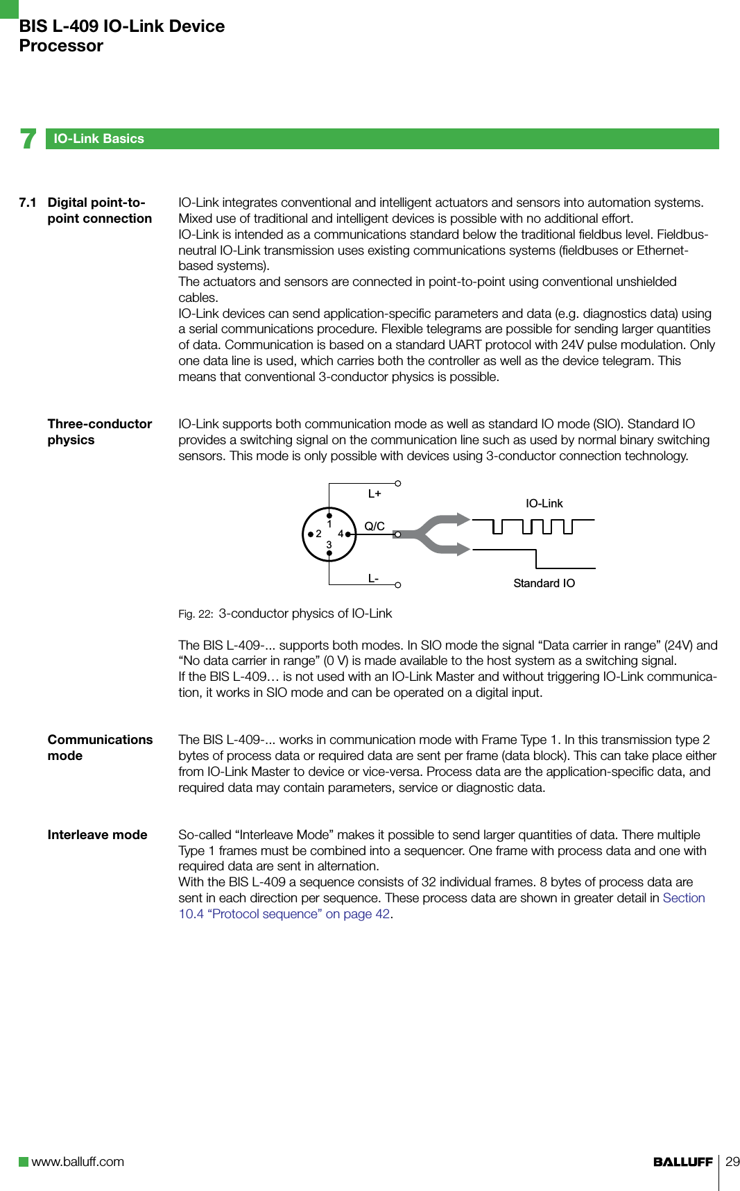 www.balluff.com 297.1  Digital point-to-point connectionThree-conductor physicsCommunications modeInterleave modeIO-Link integrates conventional and intelligent actuators and sensors into automation systems. Mixed use of traditional and intelligent devices is possible with no additional effort. IO-Link is intended as a communications standard below the traditional fieldbus level. Fieldbus-neutral IO-Link transmission uses existing communications systems (fieldbuses or Ethernet-based systems).The actuators and sensors are connected in point-to-point using conventional unshielded cables. IO-Link devices can send application-specific parameters and data (e.g. diagnostics data) using a serial communications procedure. Flexible telegrams are possible for sending larger quantities of data. Communication is based on a standard UART protocol with 24V pulse modulation. Only one data line is used, which carries both the controller as well as the device telegram. This means that conventional 3-conductor physics is possible.IO-Link supports both communication mode as well as standard IO mode (SIO). Standard IO provides a switching signal on the communication line such as used by normal binary switching sensors. This mode is only possible with devices using 3-conductor connection technology.  Fig. 22:  3-conductor physics of IO-LinkThe BIS L-409-... supports both modes. In SIO mode the signal “Data carrier in range” (24V) and “No data carrier in range” (0 V) is made available to the host system as a switching signal.If the BIS L-409… is not used with an IO-Link Master and without triggering IO-Link communica-tion, it works in SIO mode and can be operated on a digital input.The BIS L-409-... works in communication mode with Frame Type 1. In this transmission type 2 bytes of process data or required data are sent per frame (data block). This can take place either from IO-Link Master to device or vice-versa. Process data are the application-specific data, and required data may contain parameters, service or diagnostic data.So-called “Interleave Mode” makes it possible to send larger quantities of data. There multiple Type 1 frames must be combined into a sequencer. One frame with process data and one with required data are sent in alternation. With the BIS L-409 a sequence consists of 32 individual frames. 8 bytes of process data are sent in each direction per sequence. These process data are shown in greater detail in Section 10.4 “Protocol sequence” on page 42.IO-Link Basics7BIS L-409 IO-Link DeviceProcessor