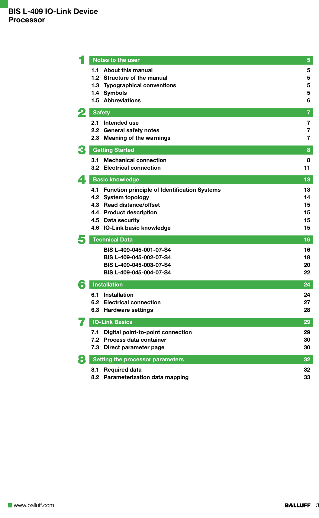 www.balluff.com 387654321BIS L-409 IO-Link DeviceProcessorNotes to the user  51.1  About this manual  51.2  Structure of the manual  51.3  Typographical conventions  51.4  Symbols  51.5  Abbreviations  6Safety  72.1  Intended use  72.2  General safety notes  72.3  Meaning of the warnings  7Getting Started  83.1  Mechanical connection  83.2  Electrical connection  11Basic knowledge  134.1  Function principle of Identification Systems  134.2  System topology  144.3  Read distance/offset  154.4  Product description  154.5  Data security  154.6  IO-Link basic knowledge  15Technical Data  16  BIS L-409-045-001-07-S4  16  BIS L-409-045-002-07-S4  18  BIS L-409-045-003-07-S4  20  BIS L-409-045-004-07-S4  22Installation  246.1  Installation   246.2  Electrical connection  276.3  Hardware settings  28IO-Link Basics  297.1  Digital point-to-point connection  297.2  Process data container  307.3  Direct parameter page  30Setting the processor parameters  328.1  Required data  328.2  Parameterization data mapping  33