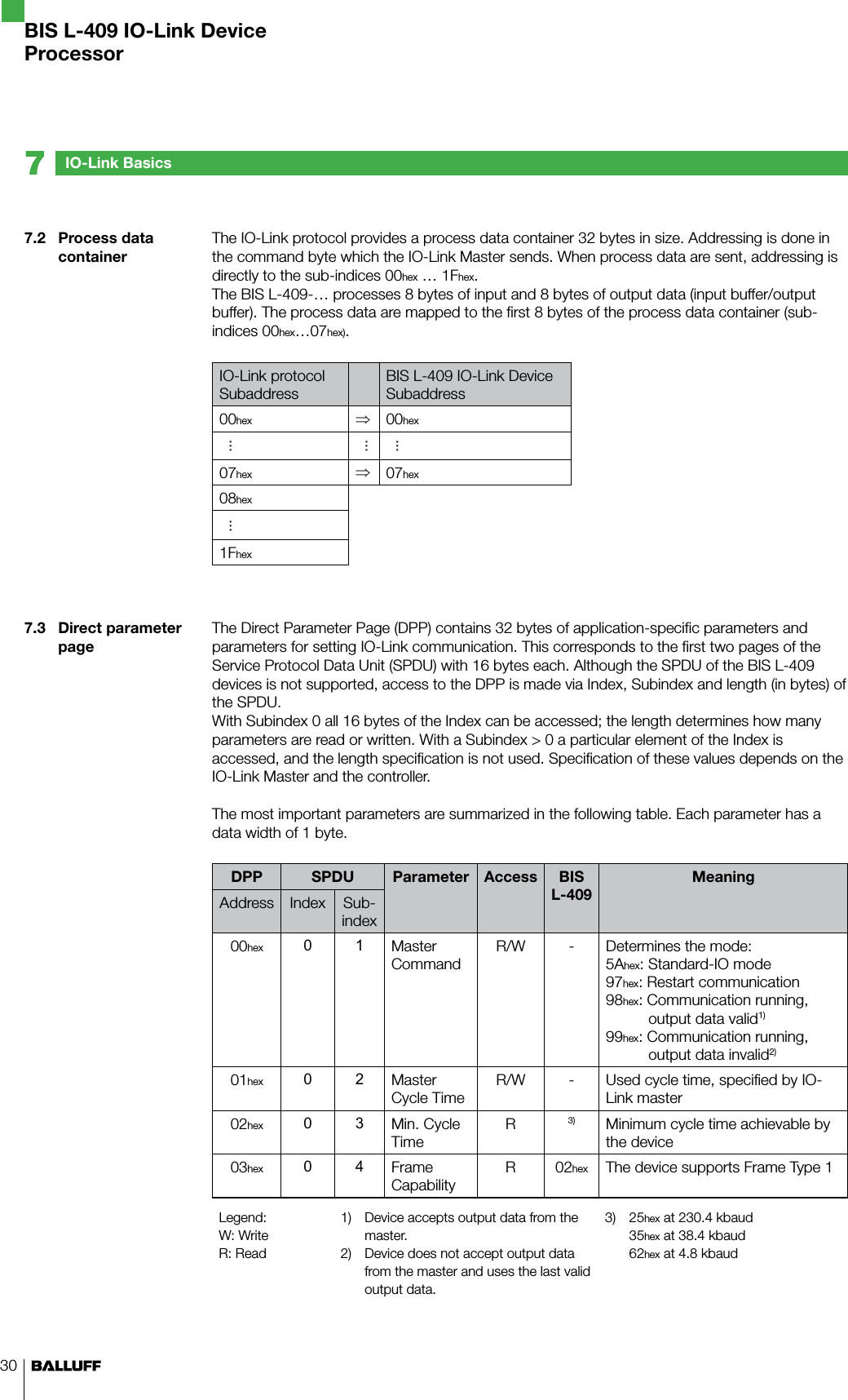 307.2  Process data container7.3  Direct parameter pageThe IO-Link protocol provides a process data container 32 bytes in size. Addressing is done in the command byte which the IO-Link Master sends. When process data are sent, addressing is directly to the sub-indices 00hex … 1Fhex.The BIS L-409-… processes 8 bytes of input and 8 bytes of output data (input buffer/output buffer). The process data are mapped to the first 8 bytes of the process data container (sub-indices 00hex…07hex).IO-Link protocolSubaddressBIS L-409 IO-Link DeviceSubaddress00hex ⇒00hex.........07hex ⇒07hex08hex...1FhexThe Direct Parameter Page (DPP) contains 32 bytes of application-specific parameters and parameters for setting IO-Link communication. This corresponds to the first two pages of the Service Protocol Data Unit (SPDU) with 16 bytes each. Although the SPDU of the BIS L-409 devices is not supported, access to the DPP is made via Index, Subindex and length (in bytes) of the SPDU.With Subindex 0 all 16 bytes of the Index can be accessed; the length determines how many parameters are read or written. With a Subindex &gt; 0 a particular element of the Index is accessed, and the length specification is not used. Specification of these values depends on the IO-Link Master and the controller.The most important parameters are summarized in the following table. Each parameter has a data width of 1 byte.DPP SPDU Parameter Access BIS L-409MeaningAddress Index Sub-index00hex 0 1 Master  CommandR/W - Determines the mode:5Ahex: Standard-IO mode97hex: Restart communication98hex: Communication running,         output data valid1)99hex: Communication running,         output data invalid2)01hex 0 2 Master Cycle TimeR/W - Used cycle time, specified by IO-Link master02hex 0 3 Min. Cycle TimeR3) Minimum cycle time achievable by the device03hex 0 4 Frame  CapabilityR 02hex The device supports Frame Type 1Legend:W: WriteR: Read1)  Device accepts output data from the master.2)  Device does not accept output data from the master and uses the last valid output data.3)  25hex at 230.4 kbaud 35hex at 38.4 kbaud 62hex at 4.8 kbaudIO-Link Basics7BIS L-409 IO-Link DeviceProcessor