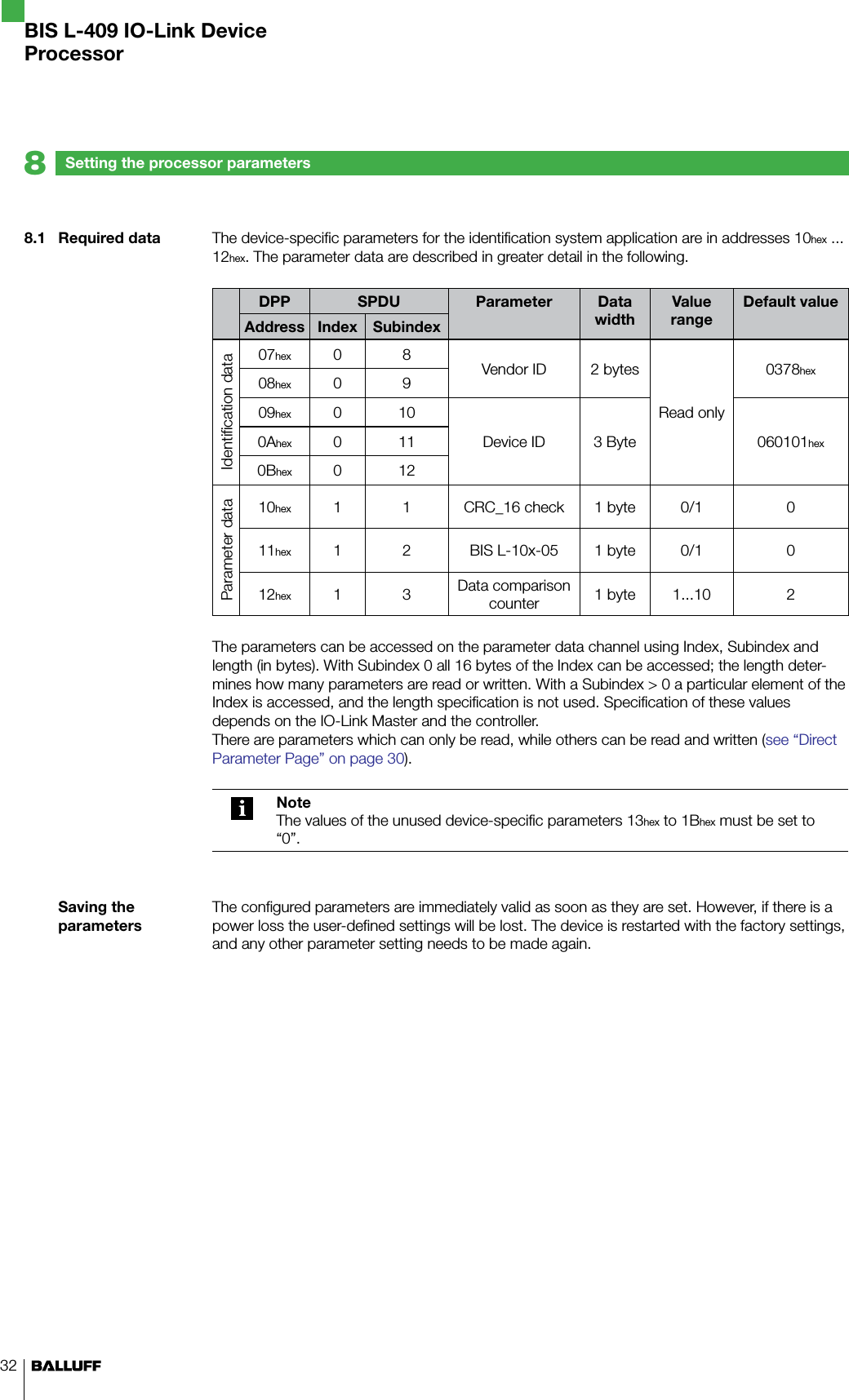 328.1  Required dataSaving the parametersSetting the processor parameters8BIS L-409 IO-Link DeviceProcessorThe device-specific parameters for the identification system application are in addresses 10hex ... 12hex. The parameter data are described in greater detail in the following.DPP SPDU Parameter Data widthValue rangeDefault valueAddress Index SubindexIdentification data07hex 0 8 Vendor ID 2 bytesRead only0378hex08hex 0 909hex 0 10Device ID 3 Byte 060101hex0Ahex 0 110Bhex 0 12Parameter data10hex 1 1 CRC_16 check 1 byte 0/1 011hex 1 2 BIS L-10x-05 1 byte 0/1 012hex 1 3 Data comparison counter 1 byte 1...10 2The parameters can be accessed on the parameter data channel using Index, Subindex and length (in bytes). With Subindex 0 all 16 bytes of the Index can be accessed; the length deter-mines how many parameters are read or written. With a Subindex &gt; 0 a particular element of the Index is accessed, and the length specification is not used. Specification of these values depends on the IO-Link Master and the controller.There are parameters which can only be read, while others can be read and written (see “Direct Parameter Page” on page 30). NoteThe values of the unused device-specific parameters 13hex to 1Bhex must be set to “0”.The configured parameters are immediately valid as soon as they are set. However, if there is a power loss the user-defined settings will be lost. The device is restarted with the factory settings, and any other parameter setting needs to be made again.