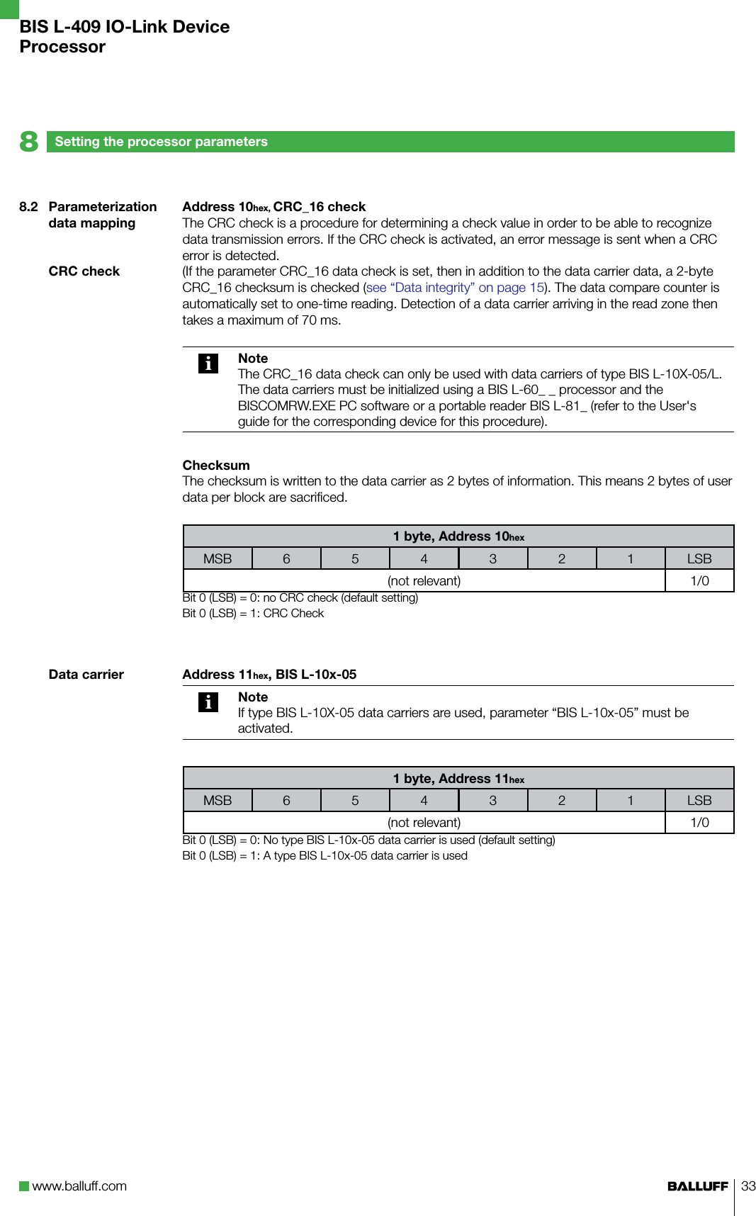 www.balluff.com 338.2  Parameterization data mappingCRC checkData carrierSetting the processor parameters8BIS L-409 IO-Link DeviceProcessorAddress 10hex, CRC_16 checkThe CRC check is a procedure for determining a check value in order to be able to recognize data transmission errors. If the CRC check is activated, an error message is sent when a CRC error is detected. (If the parameter CRC_16 data check is set, then in addition to the data carrier data, a 2-byte CRC_16 checksum is checked (see “Data integrity” on page 15). The data compare counter is automatically set to one-time reading. Detection of a data carrier arriving in the read zone then takes a maximum of 70 ms.NoteThe CRC_16 data check can only be used with data carriers of type BIS L-10X-05/L.The data carriers must be initialized using a BIS L-60_ _ processor and the BISCOMRW.EXE PC software or a portable reader BIS L-81_ (refer to the User&apos;s guide for the corresponding device for this procedure).ChecksumThe checksum is written to the data carrier as 2 bytes of information. This means 2 bytes of user data per block are sacrificed. 1 byte, Address 10hexMSB 6 5 4 3 2 1 LSB(not relevant) 1/0Bit 0 (LSB) = 0: no CRC check (default setting)Bit 0 (LSB) = 1: CRC CheckAddress 11hex, BIS L-10x-05NoteIf type BIS L-10X-05 data carriers are used, parameter “BIS L-10x-05” must be activated.1 byte, Address 11hexMSB 6 5 4 3 2 1 LSB(not relevant) 1/0Bit 0 (LSB) = 0: No type BIS L-10x-05 data carrier is used (default setting)Bit 0 (LSB) = 1: A type BIS L-10x-05 data carrier is used