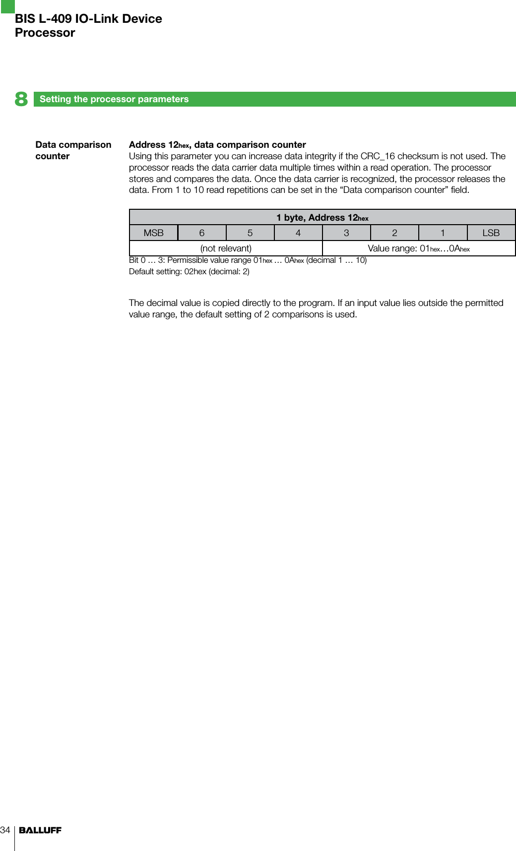 34Data comparison counterSetting the processor parameters8BIS L-409 IO-Link DeviceProcessorAddress 12hex, data comparison counterUsing this parameter you can increase data integrity if the CRC_16 checksum is not used. The processor reads the data carrier data multiple times within a read operation. The processor stores and compares the data. Once the data carrier is recognized, the processor releases the data. From 1 to 10 read repetitions can be set in the “Data comparison counter” field.1 byte, Address 12hexMSB 6 5 4 3 2 1 LSB(not relevant) Value range: 01hex…0AhexBit 0 … 3: Permissible value range 01hex … 0Ahex (decimal 1 … 10)Default setting: 02hex (decimal: 2)The decimal value is copied directly to the program. If an input value lies outside the permitted value range, the default setting of 2 comparisons is used.