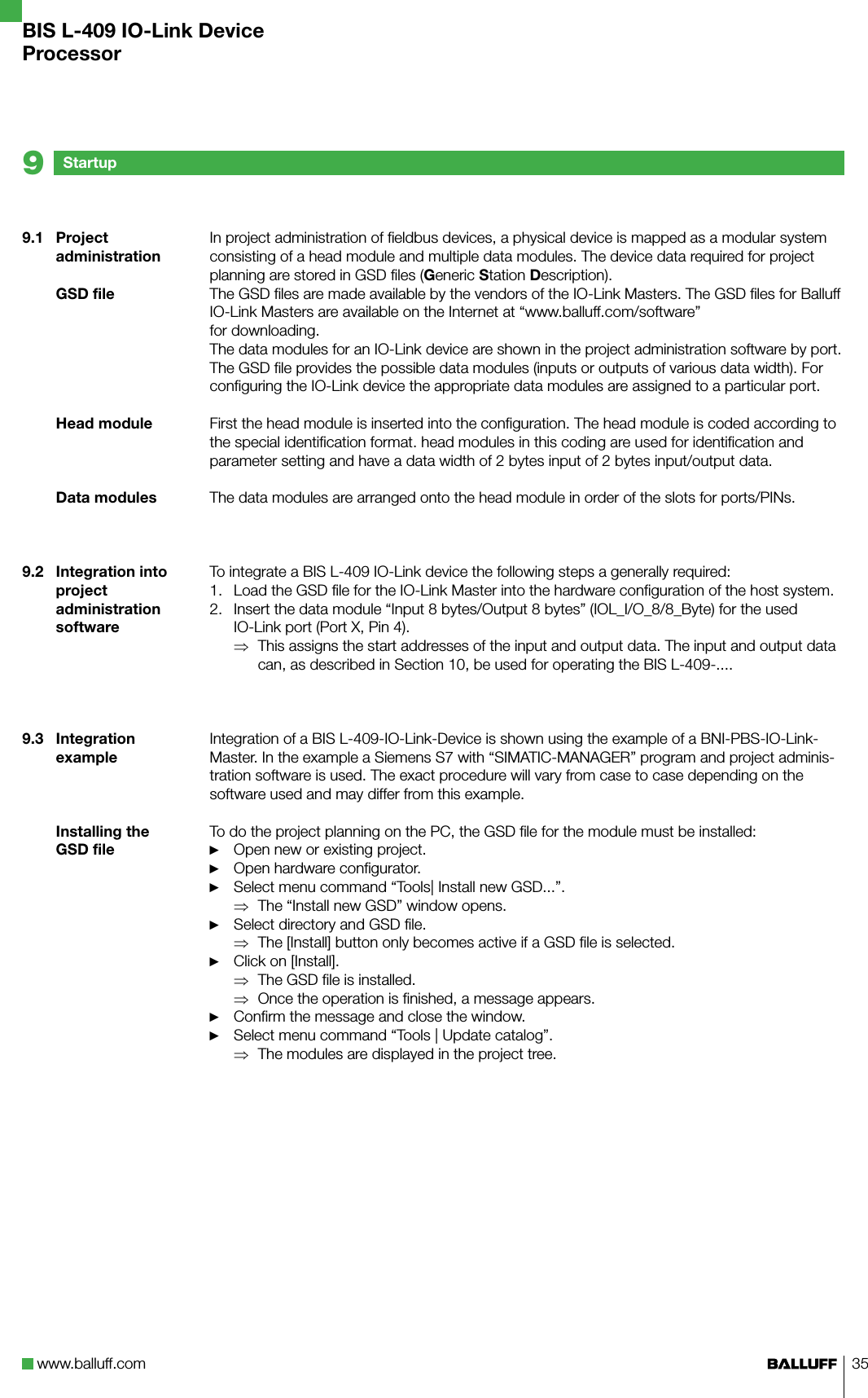 www.balluff.com 359.1  Project administrationGSD fileHead moduleData modules9.2  Integration into project administration software9.3  Integration exampleInstalling the GSD fileIn project administration of fieldbus devices, a physical device is mapped as a modular system consisting of a head module and multiple data modules. The device data required for project planning are stored in GSD files (Generic Station Description). The GSD files are made available by the vendors of the IO-Link Masters. The GSD files for Balluff IO-Link Masters are available on the Internet at “www.balluff.com/software”for downloading.The data modules for an IO-Link device are shown in the project administration software by port. The GSD file provides the possible data modules (inputs or outputs of various data width). For configuring the IO-Link device the appropriate data modules are assigned to a particular port.First the head module is inserted into the configuration. The head module is coded according to the special identification format. head modules in this coding are used for identification and parameter setting and have a data width of 2 bytes input of 2 bytes input/output data.The data modules are arranged onto the head module in order of the slots for ports/PINs. To integrate a BIS L-409 IO-Link device the following steps a generally required:Load the GSD file for the IO-Link Master into the hardware configuration of the host system.Insert the data module “Input 8 bytes/Output 8 bytes” (IOL_I/O_8/8_Byte) for the used IO-Link port (Port X, Pin 4).This assigns the start addresses of the input and output data. The input and output data can, as described in Section 10, be used for operating the BIS L-409-....Integration of a BIS L-409-IO-Link-Device is shown using the example of a BNI-PBS-IO-Link-Master. In the example a Siemens S7 with “SIMATIC-MANAGER” program and project adminis-tration software is used. The exact procedure will vary from case to case depending on the software used and may differ from this example. To do the project planning on the PC, the GSD file for the module must be installed:Open new or existing project.Open hardware configurator.Select menu command “Tools| Install new GSD...”.The “Install new GSD” window opens.Select directory and GSD file.The [Install] button only becomes active if a GSD file is selected.Click on [Install].The GSD file is installed.Once the operation is finished, a message appears.Confirm the message and close the window.Select menu command “Tools | Update catalog”.The modules are displayed in the project tree.1.2.⇒►►►⇒►⇒►⇒⇒►►⇒Startup9BIS L-409 IO-Link DeviceProcessor