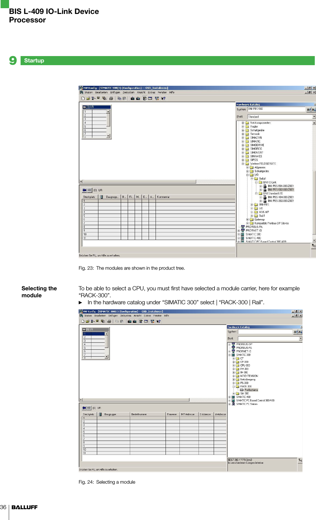 36Selecting the moduleFig. 23:  The modules are shown in the product tree.To be able to select a CPU, you must first have selected a module carrier, here for example “RACK-300”.In the hardware catalog under “SIMATIC 300” select | “RACK-300 | Rail”.Fig. 24:  Selecting a module►Startup9BIS L-409 IO-Link DeviceProcessor