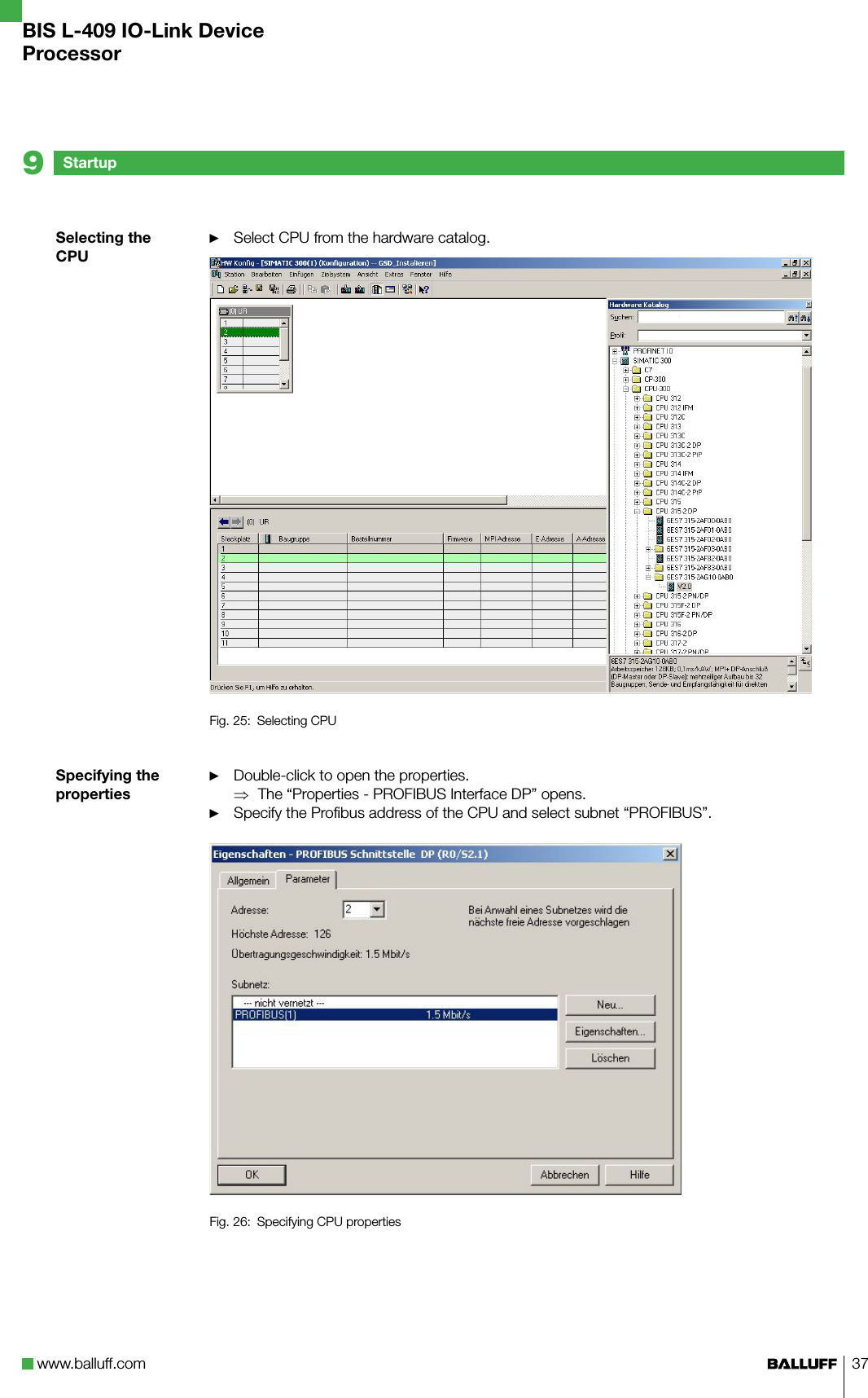 www.balluff.com 37Selecting the CPUSpecifying the propertiesSelect CPU from the hardware catalog.Fig. 25:  Selecting CPUDouble-click to open the properties.The “Properties - PROFIBUS Interface DP” opens.Specify the Profibus address of the CPU and select subnet “PROFIBUS”.Fig. 26:  Specifying CPU properties►►⇒►Startup9BIS L-409 IO-Link DeviceProcessor