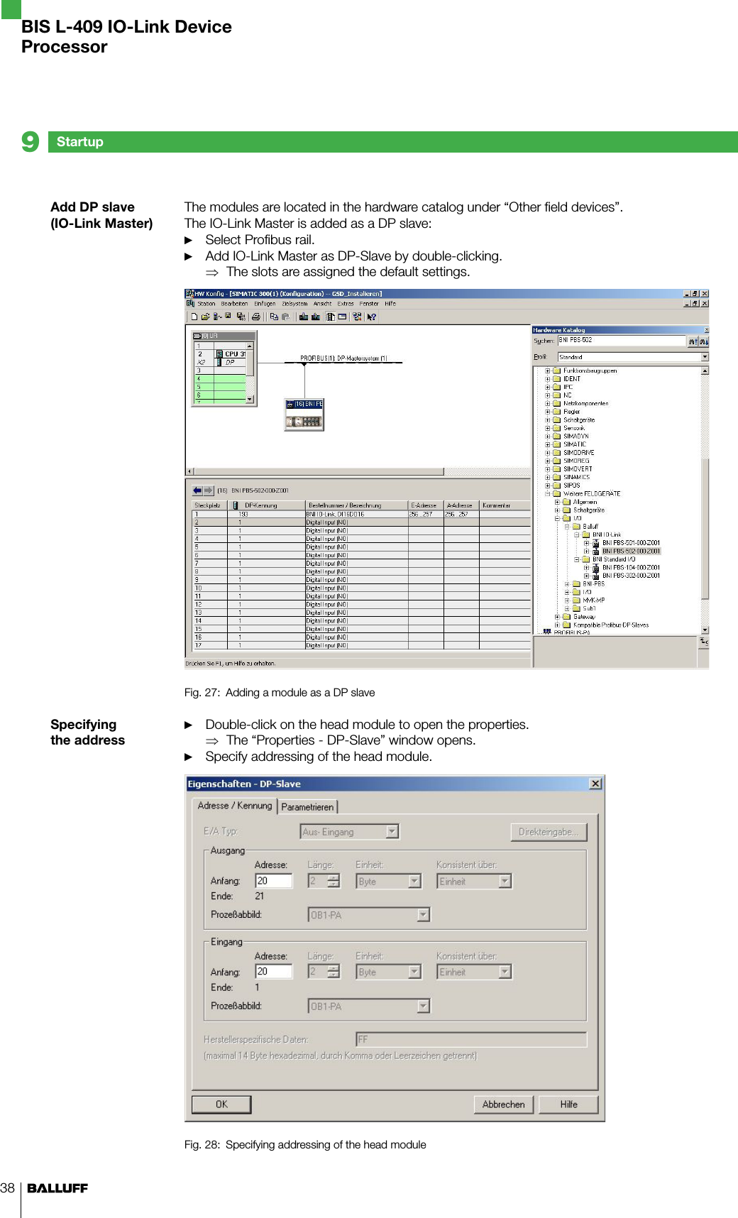 38Add DP slave (IO-Link Master)Specifying the addressThe modules are located in the hardware catalog under “Other field devices”.  The IO-Link Master is added as a DP slave: Select Profibus rail.Add IO-Link Master as DP-Slave by double-clicking.The slots are assigned the default settings.Fig. 27:  Adding a module as a DP slaveDouble-click on the head module to open the properties.The “Properties - DP-Slave” window opens. Specify addressing of the head module.Fig. 28:  Specifying addressing of the head module►►⇒►⇒►Startup9BIS L-409 IO-Link DeviceProcessor