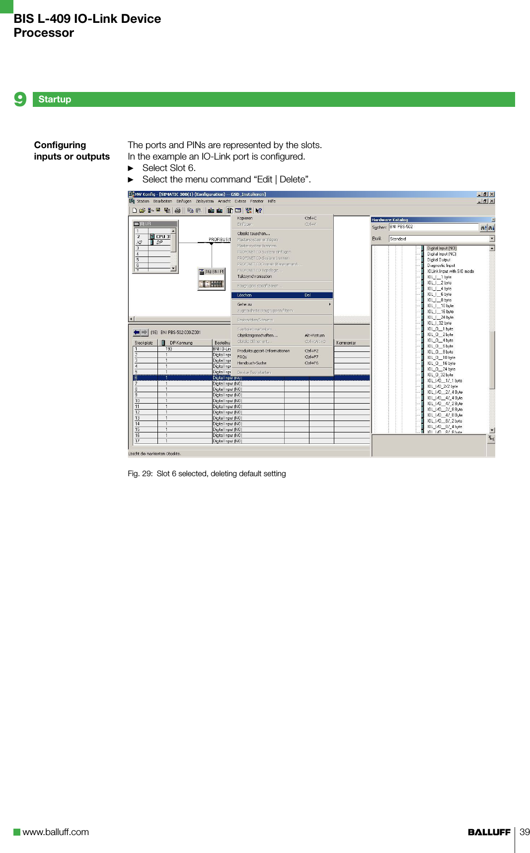 www.balluff.com 39Configuring inputs or outputsThe ports and PINs are represented by the slots. In the example an IO-Link port is configured.Select Slot 6.Select the menu command “Edit | Delete”.Fig. 29:  Slot 6 selected, deleting default setting►►Startup9BIS L-409 IO-Link DeviceProcessor